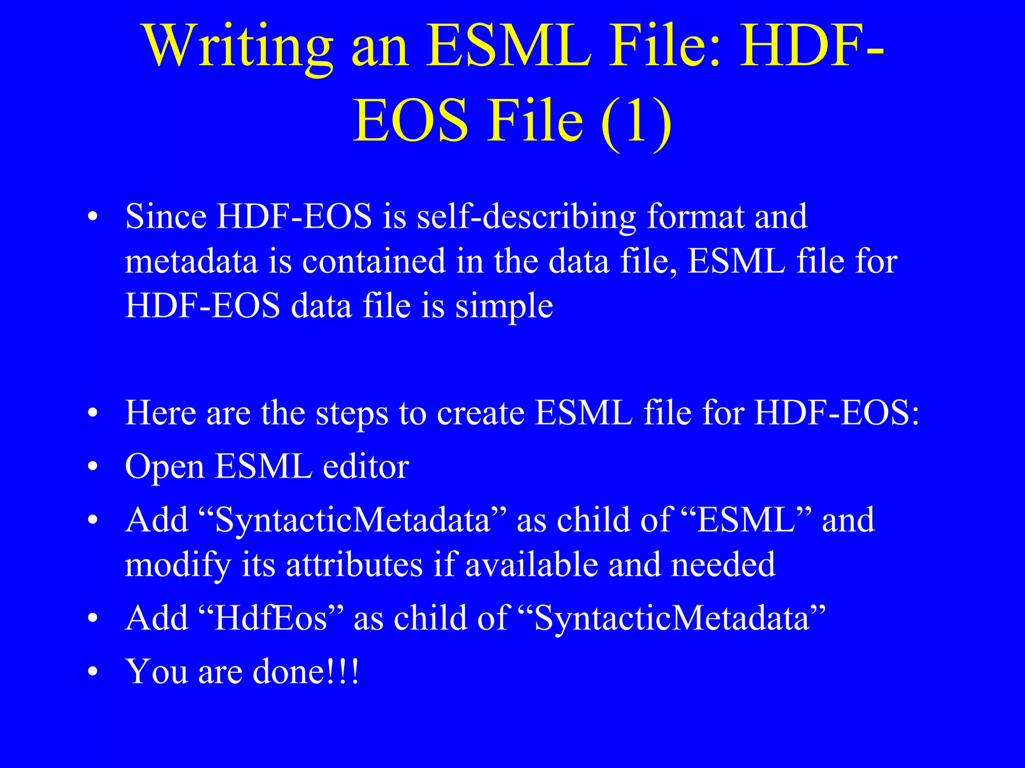 Writing an ESML File: HDFEOS File (1)
• Since HDF-EOS is self-describing format and
metadata is contained in the data file, ESML file for
HDF-EOS data file is simple
• Here are the steps to create ESML file for HDF-EOS:
• Open ESML editor
• Add “SyntacticMetadata” as child of “ESML” and
modify its attributes if available and needed
• Add “HdfEos” as child of “SyntacticMetadata”
• You are done!!!

 
