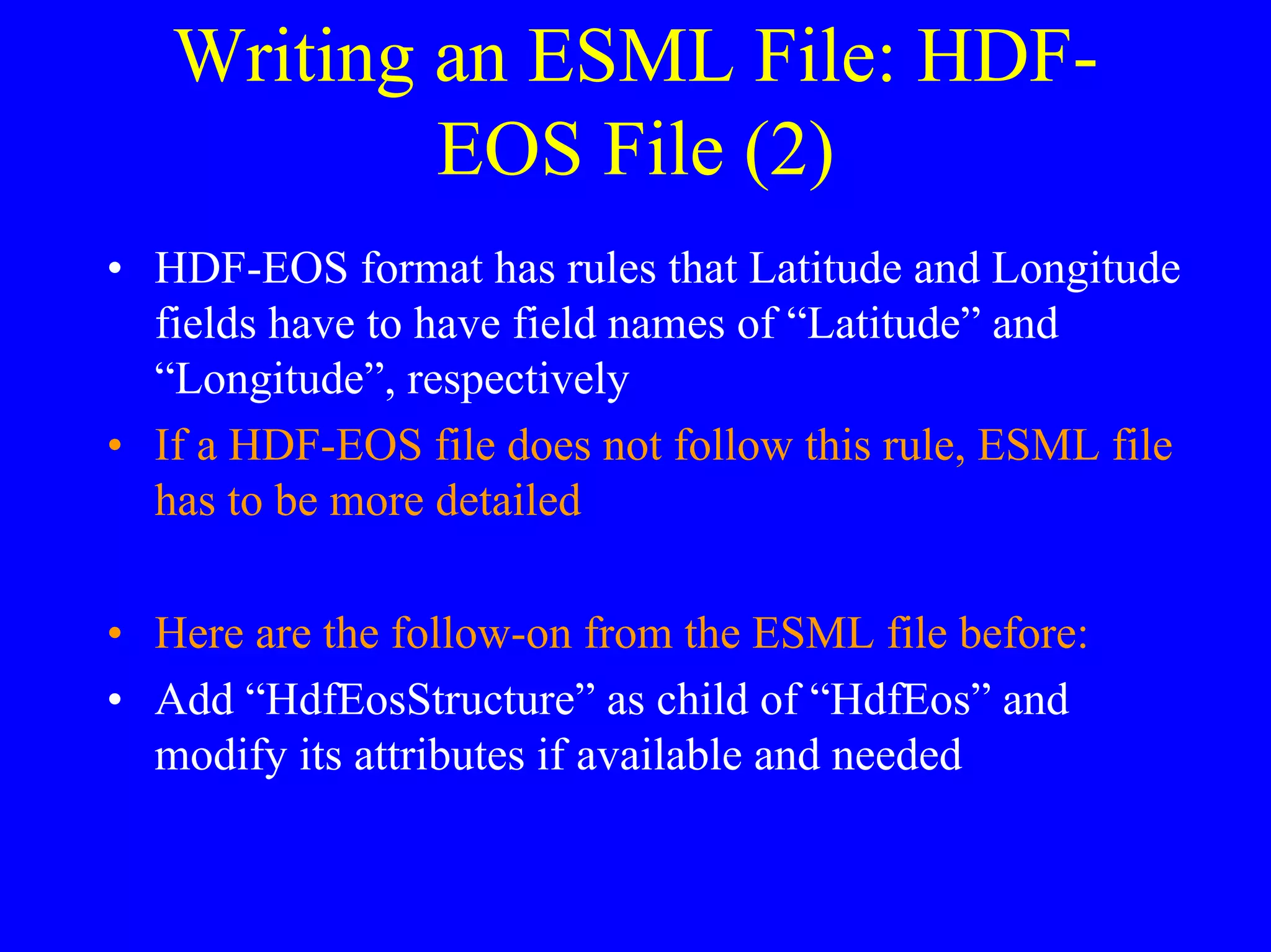 Writing an ESML File: HDFEOS File (2)
• HDF-EOS format has rules that Latitude and Longitude
fields have to have field names of “Latitude” and
“Longitude”, respectively
• If a HDF-EOS file does not follow this rule, ESML file
has to be more detailed
• Here are the follow-on from the ESML file before:
• Add “HdfEosStructure” as child of “HdfEos” and
modify its attributes if available and needed

 