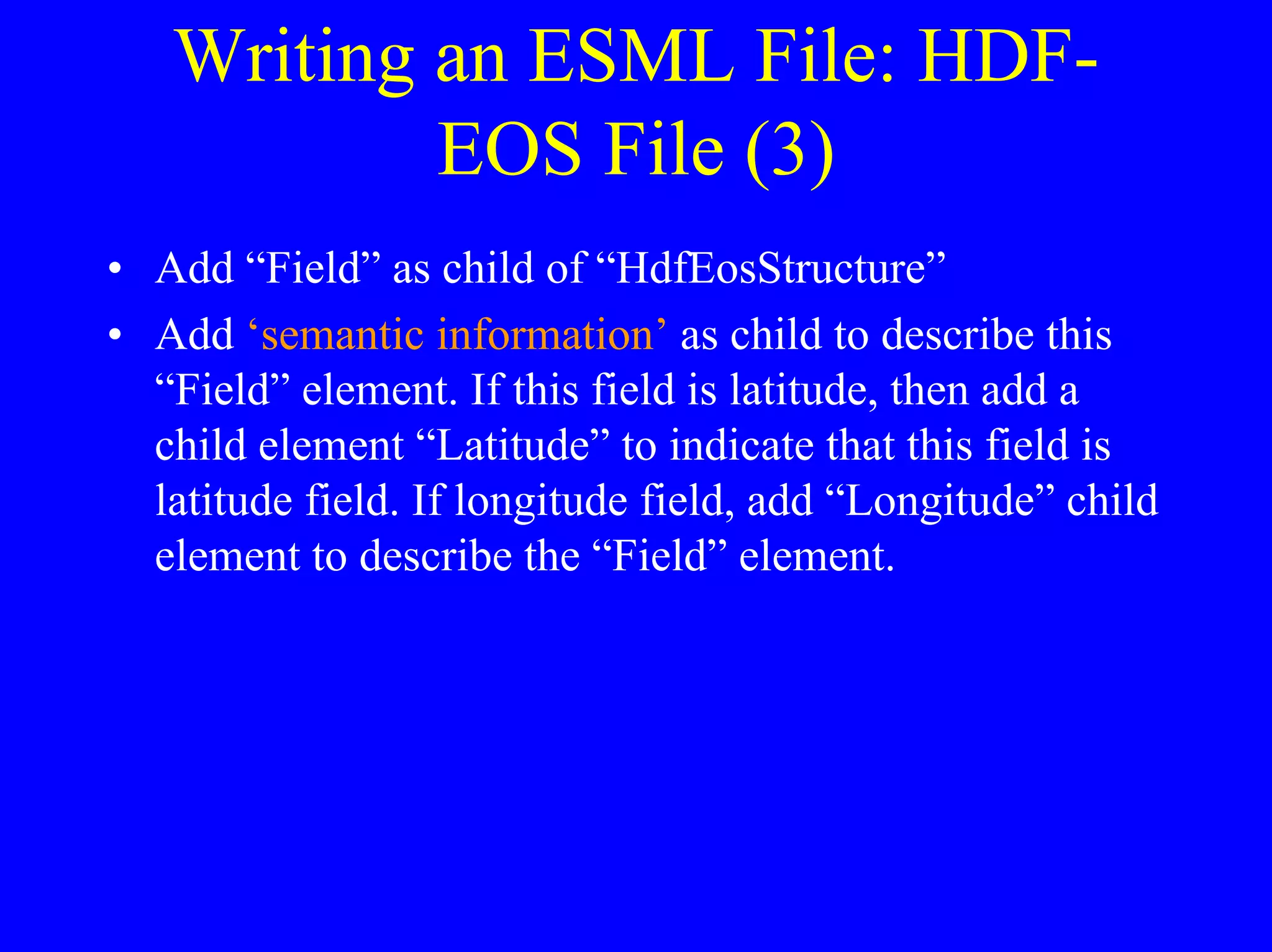 Writing an ESML File: HDFEOS File (3)
• Add “Field” as child of “HdfEosStructure”
• Add ‘semantic information’ as child to describe this
“Field” element. If this field is latitude, then add a
child element “Latitude” to indicate that this field is
latitude field. If longitude field, add “Longitude” child
element to describe the “Field” element.

 