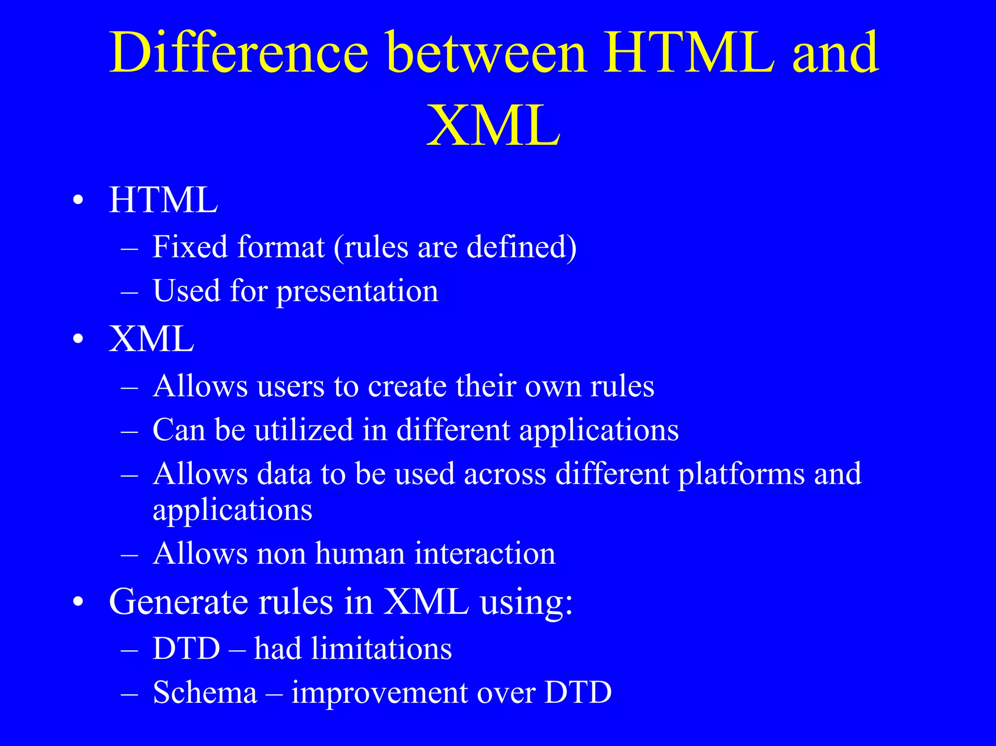 Difference between HTML and
XML
• HTML
– Fixed format (rules are defined)
– Used for presentation

• XML
– Allows users to create their own rules
– Can be utilized in different applications
– Allows data to be used across different platforms and
applications
– Allows non human interaction

• Generate rules in XML using:
– DTD – had limitations
– Schema – improvement over DTD

 