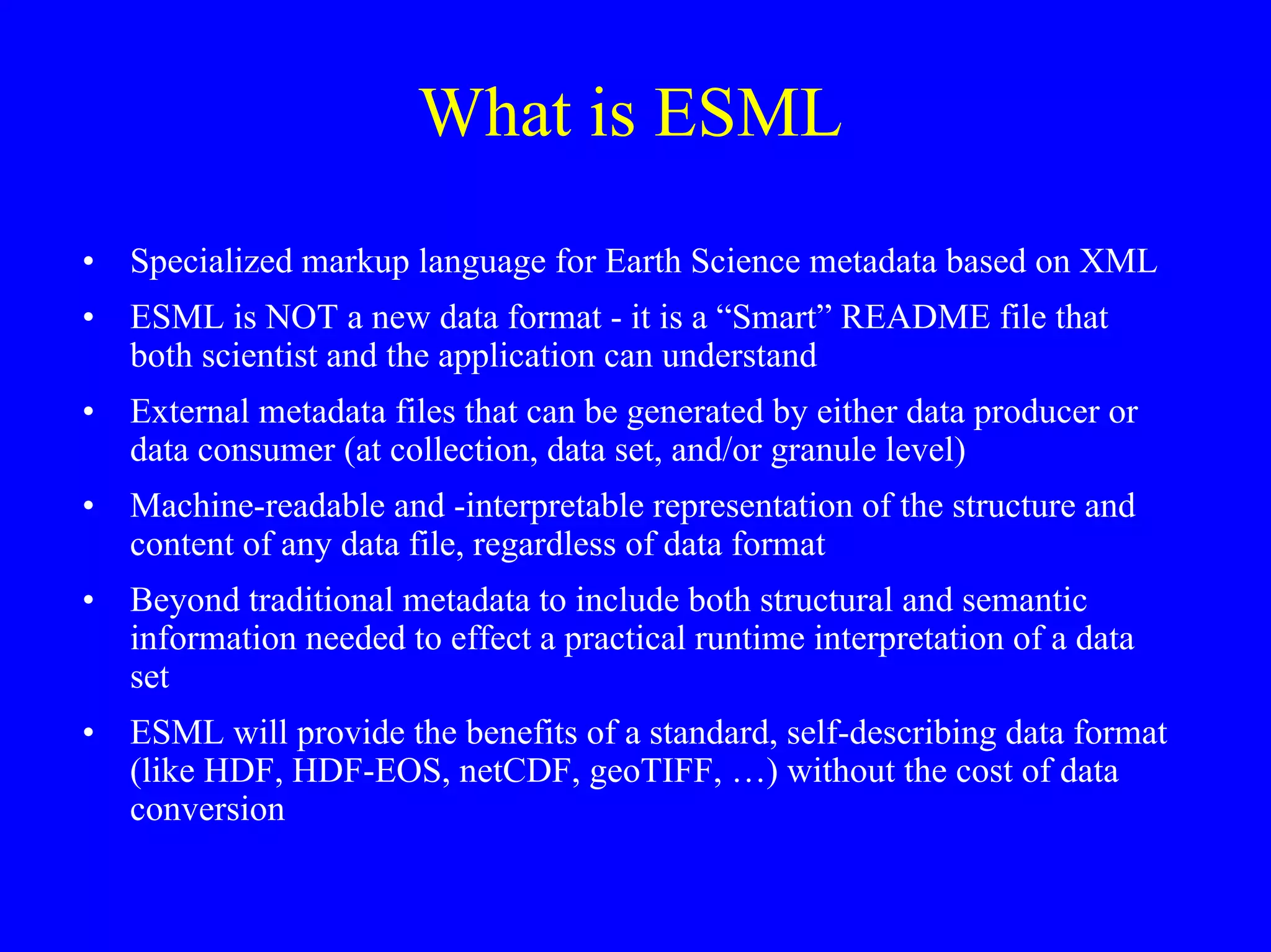 What is ESML
•

Specialized markup language for Earth Science metadata based on XML

•

ESML is NOT a new data format - it is a “Smart” README file that
both scientist and the application can understand

•

External metadata files that can be generated by either data producer or
data consumer (at collection, data set, and/or granule level)

•

Machine-readable and -interpretable representation of the structure and
content of any data file, regardless of data format

•

Beyond traditional metadata to include both structural and semantic
information needed to effect a practical runtime interpretation of a data
set

•

ESML will provide the benefits of a standard, self-describing data format
(like HDF, HDF-EOS, netCDF, geoTIFF, …) without the cost of data
conversion

 
