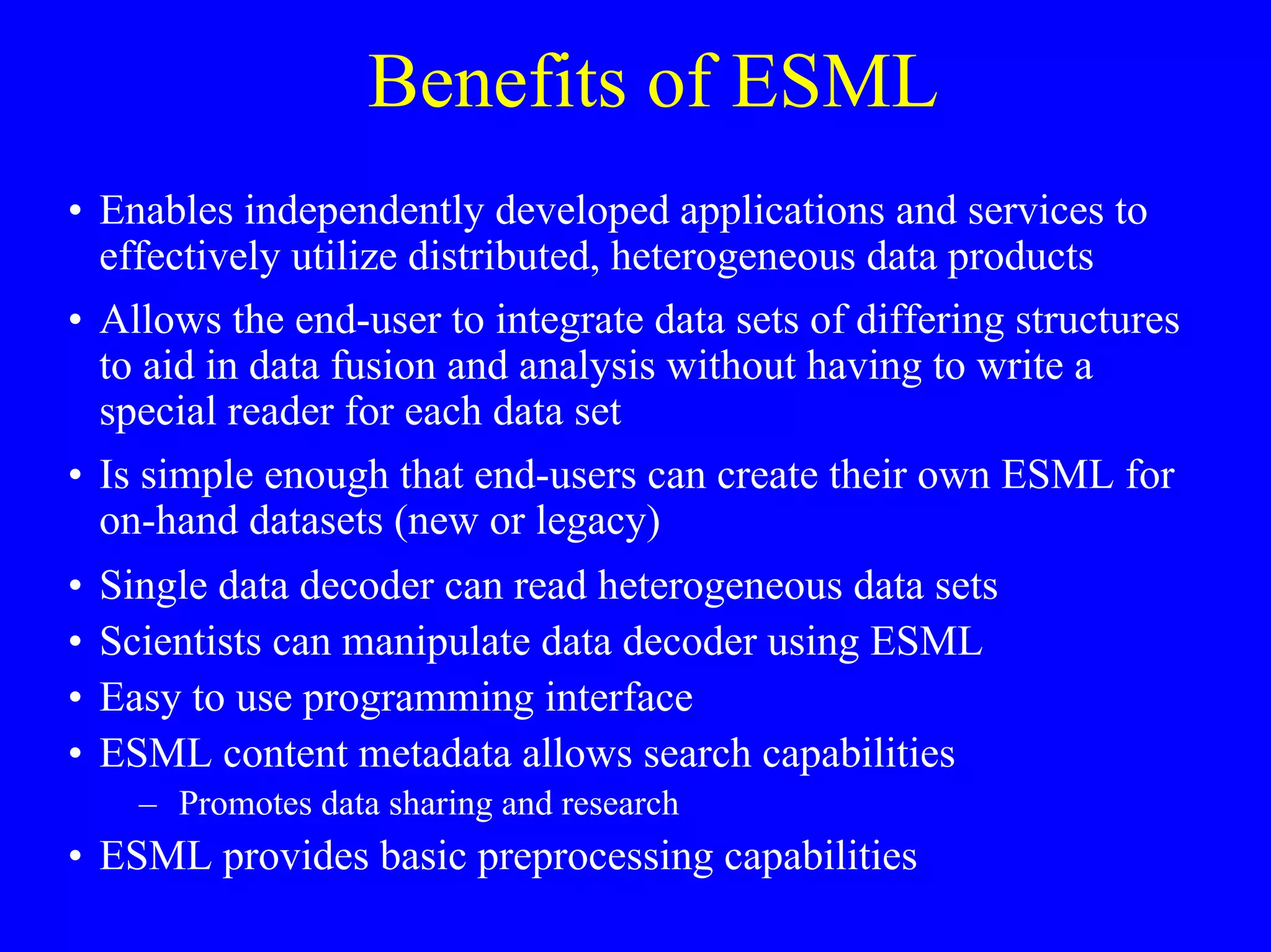 Benefits of ESML
• Enables independently developed applications and services to
effectively utilize distributed, heterogeneous data products
• Allows the end-user to integrate data sets of differing structures
to aid in data fusion and analysis without having to write a
special reader for each data set
• Is simple enough that end-users can create their own ESML for
on-hand datasets (new or legacy)
•
•
•
•

Single data decoder can read heterogeneous data sets
Scientists can manipulate data decoder using ESML
Easy to use programming interface
ESML content metadata allows search capabilities
– Promotes data sharing and research

• ESML provides basic preprocessing capabilities

 