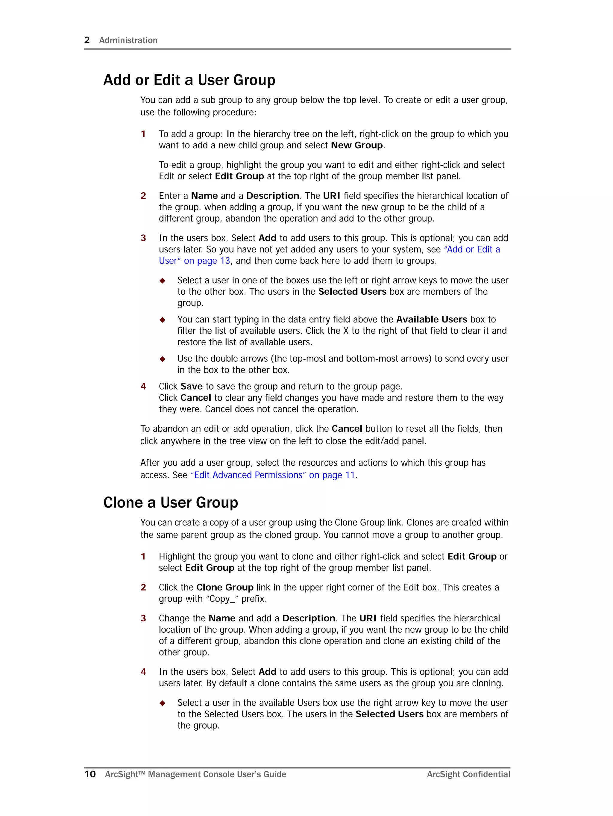2 Administration
10 ArcSight™ Management Console User’s Guide ArcSight Confidential
Add or Edit a User Group
You can add a sub group to any group below the top level. To create or edit a user group,
use the following procedure:
1 To add a group: In the hierarchy tree on the left, right-click on the group to which you
want to add a new child group and select New Group.
To edit a group, highlight the group you want to edit and either right-click and select
Edit or select Edit Group at the top right of the group member list panel.
2 Enter a Name and a Description. The URI field specifies the hierarchical location of
the group. when adding a group, if you want the new group to be the child of a
different group, abandon the operation and add to the other group.
3 In the users box, Select Add to add users to this group. This is optional; you can add
users later. So you have not yet added any users to your system, see “Add or Edit a
User” on page 13, and then come back here to add them to groups.
 Select a user in one of the boxes use the left or right arrow keys to move the user
to the other box. The users in the Selected Users box are members of the
group.
 You can start typing in the data entry field above the Available Users box to
filter the list of available users. Click the X to the right of that field to clear it and
restore the list of available users.
 Use the double arrows (the top-most and bottom-most arrows) to send every user
in the box to the other box.
4 Click Save to save the group and return to the group page. 
Click Cancel to clear any field changes you have made and restore them to the way
they were. Cancel does not cancel the operation.
To abandon an edit or add operation, click the Cancel button to reset all the fields, then
click anywhere in the tree view on the left to close the edit/add panel.
After you add a user group, select the resources and actions to which this group has
access. See “Edit Advanced Permissions” on page 11.
Clone a User Group
You can create a copy of a user group using the Clone Group link. Clones are created within
the same parent group as the cloned group. You cannot move a group to another group.
1 Highlight the group you want to clone and either right-click and select Edit Group or
select Edit Group at the top right of the group member list panel.
2 Click the Clone Group link in the upper right corner of the Edit box. This creates a
group with “Copy_” prefix.
3 Change the Name and add a Description. The URI field specifies the hierarchical
location of the group. When adding a group, if you want the new group to be the child
of a different group, abandon this clone operation and clone an existing child of the
other group.
4 In the users box, Select Add to add users to this group. This is optional; you can add
users later. By default a clone contains the same users as the group you are cloning.
 Select a user in the available Users box use the right arrow key to move the user
to the Selected Users box. The users in the Selected Users box are members of
the group.
 