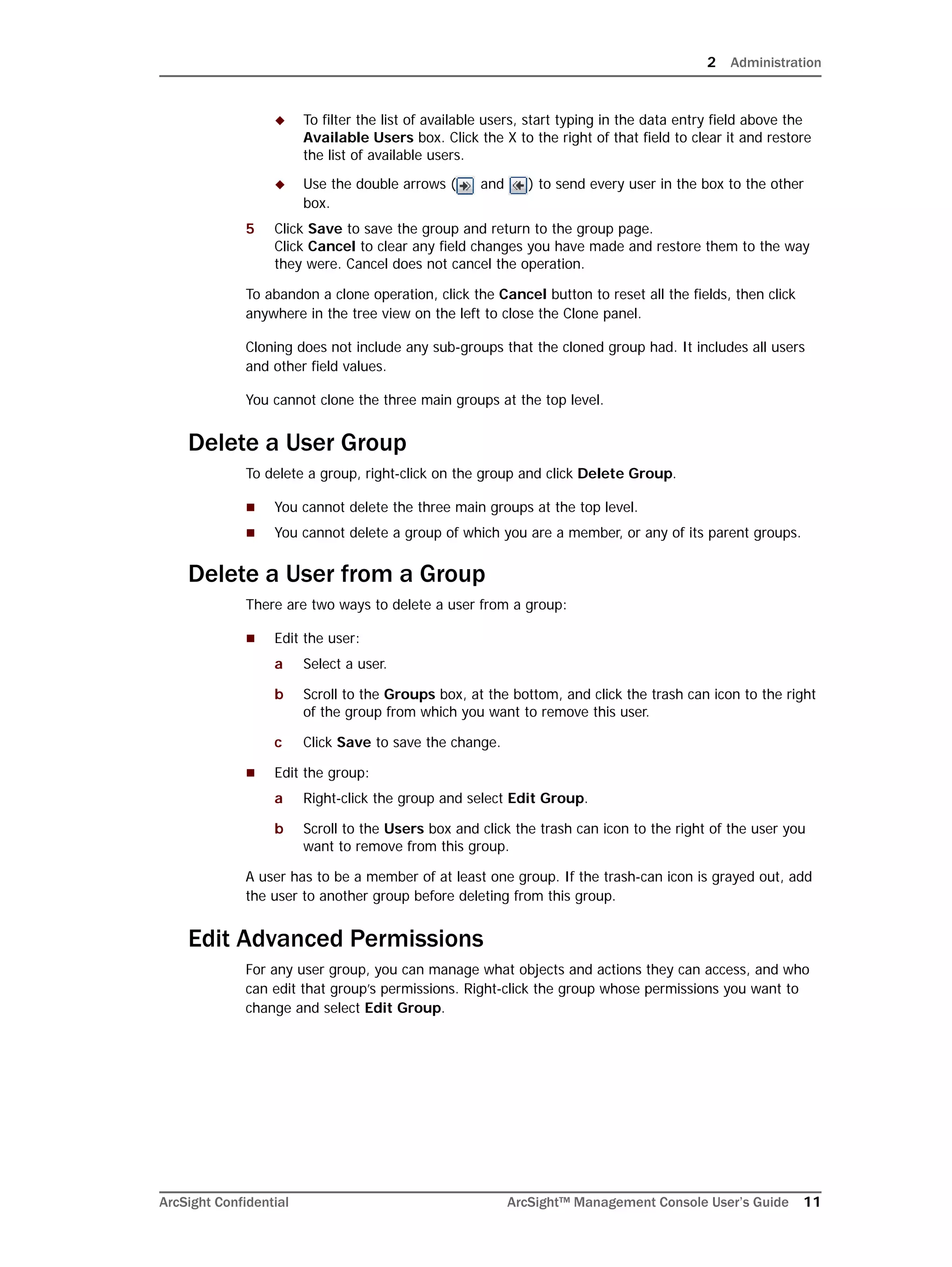 2 Administration
ArcSight Confidential ArcSight™ Management Console User’s Guide 11
 To filter the list of available users, start typing in the data entry field above the
Available Users box. Click the X to the right of that field to clear it and restore
the list of available users.
 Use the double arrows ( and ) to send every user in the box to the other
box.
5 Click Save to save the group and return to the group page. 
Click Cancel to clear any field changes you have made and restore them to the way
they were. Cancel does not cancel the operation.
To abandon a clone operation, click the Cancel button to reset all the fields, then click
anywhere in the tree view on the left to close the Clone panel.
Cloning does not include any sub-groups that the cloned group had. It includes all users
and other field values.
You cannot clone the three main groups at the top level.
Delete a User Group
To delete a group, right-click on the group and click Delete Group.
 You cannot delete the three main groups at the top level.
 You cannot delete a group of which you are a member, or any of its parent groups.
Delete a User from a Group
There are two ways to delete a user from a group:
 Edit the user:
a Select a user.
b Scroll to the Groups box, at the bottom, and click the trash can icon to the right
of the group from which you want to remove this user.
c Click Save to save the change.
 Edit the group:
a Right-click the group and select Edit Group.
b Scroll to the Users box and click the trash can icon to the right of the user you
want to remove from this group.
A user has to be a member of at least one group. If the trash-can icon is grayed out, add
the user to another group before deleting from this group.
Edit Advanced Permissions
For any user group, you can manage what objects and actions they can access, and who
can edit that group’s permissions. Right-click the group whose permissions you want to
change and select Edit Group.
 