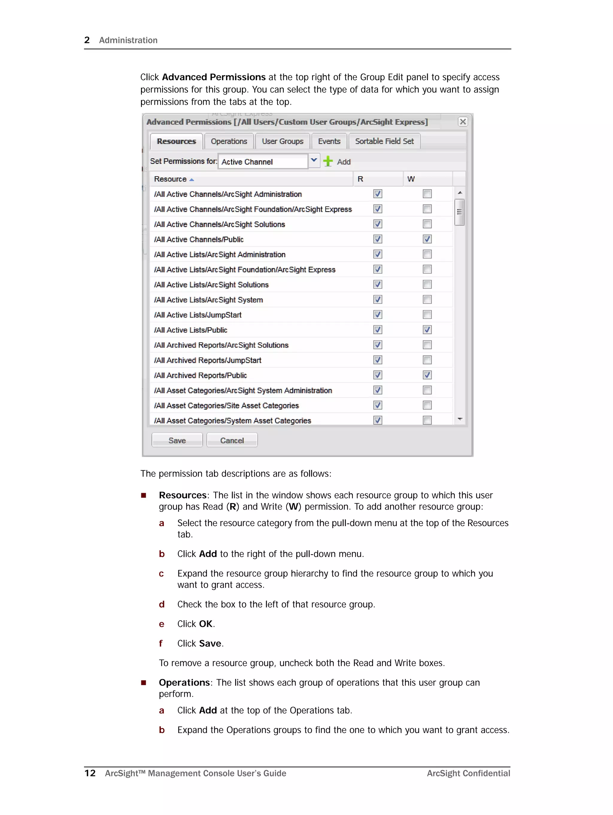 2 Administration
12 ArcSight™ Management Console User’s Guide ArcSight Confidential
Click Advanced Permissions at the top right of the Group Edit panel to specify access
permissions for this group. You can select the type of data for which you want to assign
permissions from the tabs at the top.
The permission tab descriptions are as follows:
 Resources: The list in the window shows each resource group to which this user
group has Read (R) and Write (W) permission. To add another resource group:
a Select the resource category from the pull-down menu at the top of the Resources
tab.
b Click Add to the right of the pull-down menu.
c Expand the resource group hierarchy to find the resource group to which you
want to grant access.
d Check the box to the left of that resource group.
e Click OK.
f Click Save.
To remove a resource group, uncheck both the Read and Write boxes.
 Operations: The list shows each group of operations that this user group can
perform.
a Click Add at the top of the Operations tab.
b Expand the Operations groups to find the one to which you want to grant access.
 