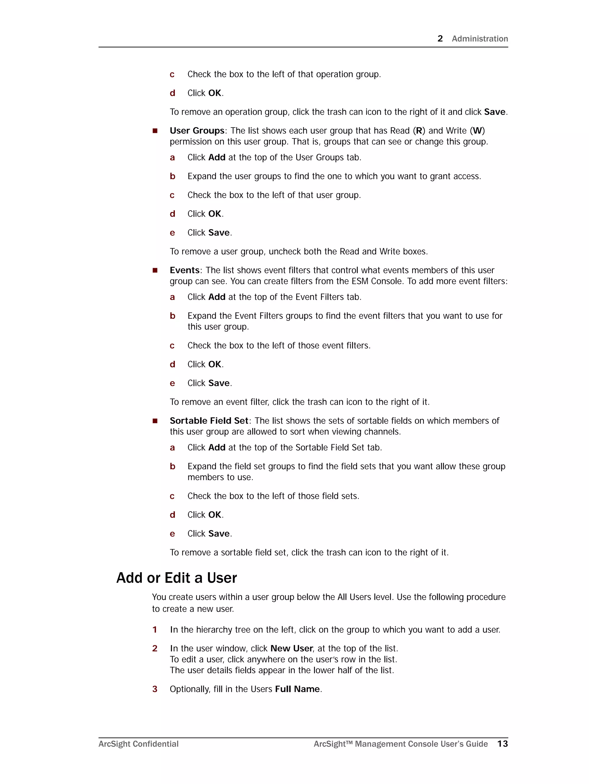 2 Administration
ArcSight Confidential ArcSight™ Management Console User’s Guide 13
c Check the box to the left of that operation group.
d Click OK.
To remove an operation group, click the trash can icon to the right of it and click Save.
 User Groups: The list shows each user group that has Read (R) and Write (W)
permission on this user group. That is, groups that can see or change this group.
a Click Add at the top of the User Groups tab.
b Expand the user groups to find the one to which you want to grant access.
c Check the box to the left of that user group.
d Click OK.
e Click Save.
To remove a user group, uncheck both the Read and Write boxes.
 Events: The list shows event filters that control what events members of this user
group can see. You can create filters from the ESM Console. To add more event filters:
a Click Add at the top of the Event Filters tab.
b Expand the Event Filters groups to find the event filters that you want to use for
this user group.
c Check the box to the left of those event filters.
d Click OK.
e Click Save.
To remove an event filter, click the trash can icon to the right of it.
 Sortable Field Set: The list shows the sets of sortable fields on which members of
this user group are allowed to sort when viewing channels.
a Click Add at the top of the Sortable Field Set tab.
b Expand the field set groups to find the field sets that you want allow these group
members to use.
c Check the box to the left of those field sets.
d Click OK.
e Click Save.
To remove a sortable field set, click the trash can icon to the right of it.
Add or Edit a User
You create users within a user group below the All Users level. Use the following procedure
to create a new user.
1 In the hierarchy tree on the left, click on the group to which you want to add a user.
2 In the user window, click New User, at the top of the list. 
To edit a user, click anywhere on the user’s row in the list.
The user details fields appear in the lower half of the list.
3 Optionally, fill in the Users Full Name.
 