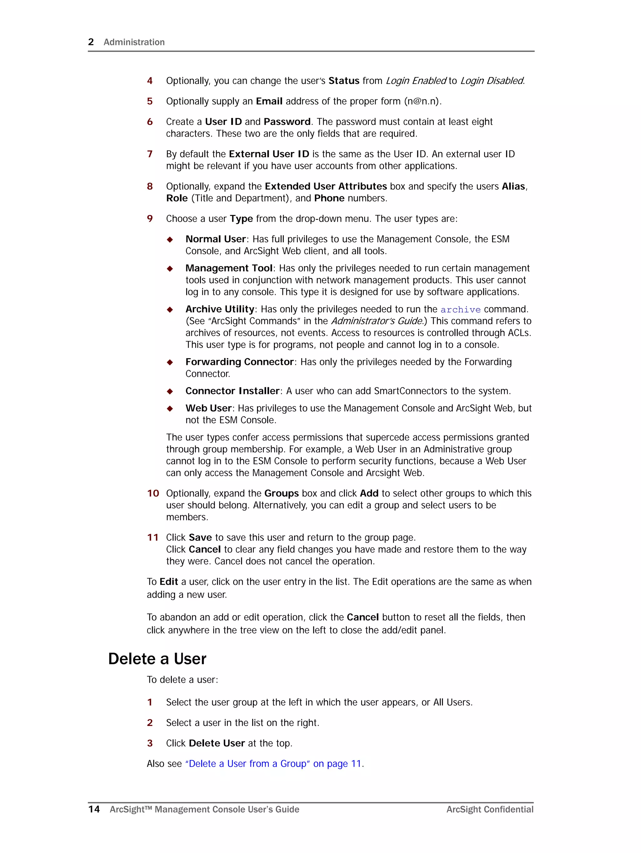 2 Administration
14 ArcSight™ Management Console User’s Guide ArcSight Confidential
4 Optionally, you can change the user’s Status from Login Enabled to Login Disabled.
5 Optionally supply an Email address of the proper form (n@n.n).
6 Create a User ID and Password. The password must contain at least eight
characters. These two are the only fields that are required.
7 By default the External User ID is the same as the User ID. An external user ID
might be relevant if you have user accounts from other applications.
8 Optionally, expand the Extended User Attributes box and specify the users Alias,
Role (Title and Department), and Phone numbers.
9 Choose a user Type from the drop-down menu. The user types are:
 Normal User: Has full privileges to use the Management Console, the ESM
Console, and ArcSight Web client, and all tools.
 Management Tool: Has only the privileges needed to run certain management
tools used in conjunction with network management products. This user cannot
log in to any console. This type it is designed for use by software applications.
 Archive Utility: Has only the privileges needed to run the archive command.
(See “ArcSight Commands” in the Administrator’s Guide.) This command refers to
archives of resources, not events. Access to resources is controlled through ACLs.
This user type is for programs, not people and cannot log in to a console.
 Forwarding Connector: Has only the privileges needed by the Forwarding
Connector.
 Connector Installer: A user who can add SmartConnectors to the system.
 Web User: Has privileges to use the Management Console and ArcSight Web, but
not the ESM Console.
The user types confer access permissions that supercede access permissions granted
through group membership. For example, a Web User in an Administrative group
cannot log in to the ESM Console to perform security functions, because a Web User
can only access the Management Console and Arcsight Web.
10 Optionally, expand the Groups box and click Add to select other groups to which this
user should belong. Alternatively, you can edit a group and select users to be
members.
11 Click Save to save this user and return to the group page. 
Click Cancel to clear any field changes you have made and restore them to the way
they were. Cancel does not cancel the operation.
To Edit a user, click on the user entry in the list. The Edit operations are the same as when
adding a new user.
To abandon an add or edit operation, click the Cancel button to reset all the fields, then
click anywhere in the tree view on the left to close the add/edit panel.
Delete a User
To delete a user:
1 Select the user group at the left in which the user appears, or All Users.
2 Select a user in the list on the right.
3 Click Delete User at the top.
Also see “Delete a User from a Group” on page 11.
 
