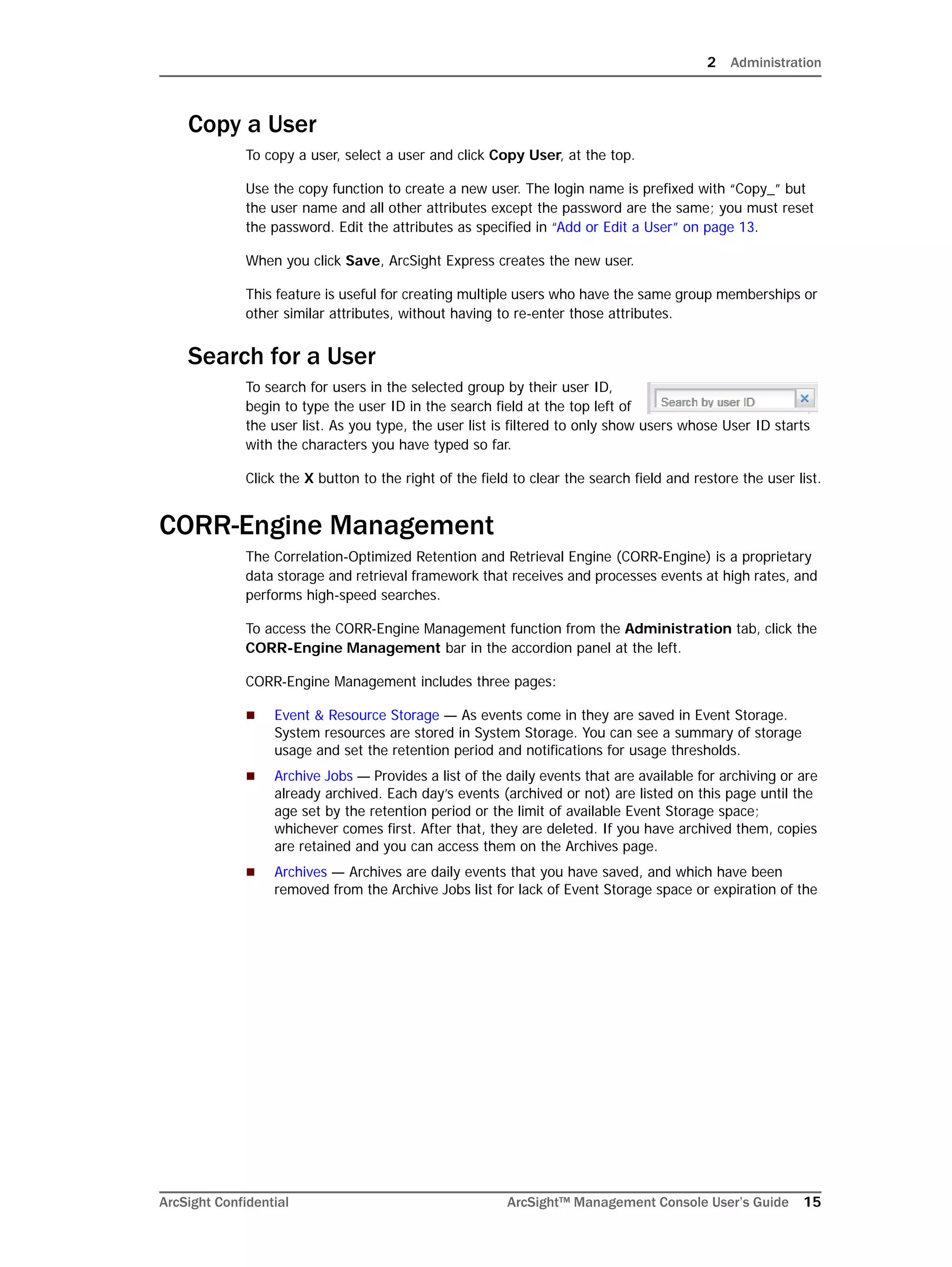 2 Administration
ArcSight Confidential ArcSight™ Management Console User’s Guide 15
Copy a User
To copy a user, select a user and click Copy User, at the top.
Use the copy function to create a new user. The login name is prefixed with “Copy_” but
the user name and all other attributes except the password are the same; you must reset
the password. Edit the attributes as specified in “Add or Edit a User” on page 13.
When you click Save, ArcSight Express creates the new user.
This feature is useful for creating multiple users who have the same group memberships or
other similar attributes, without having to re-enter those attributes.
Search for a User
To search for users in the selected group by their user ID,
begin to type the user ID in the search field at the top left of
the user list. As you type, the user list is filtered to only show users whose User ID starts
with the characters you have typed so far.
Click the X button to the right of the field to clear the search field and restore the user list.
CORR-Engine Management
The Correlation-Optimized Retention and Retrieval Engine (CORR-Engine) is a proprietary
data storage and retrieval framework that receives and processes events at high rates, and
performs high-speed searches.
To access the CORR-Engine Management function from the Administration tab, click the
CORR-Engine Management bar in the accordion panel at the left.
CORR-Engine Management includes three pages:
 Event & Resource Storage — As events come in they are saved in Event Storage.
System resources are stored in System Storage. You can see a summary of storage
usage and set the retention period and notifications for usage thresholds.
 Archive Jobs — Provides a list of the daily events that are available for archiving or are
already archived. Each day’s events (archived or not) are listed on this page until the
age set by the retention period or the limit of available Event Storage space;
whichever comes first. After that, they are deleted. If you have archived them, copies
are retained and you can access them on the Archives page.
 Archives — Archives are daily events that you have saved, and which have been
removed from the Archive Jobs list for lack of Event Storage space or expiration of the
 