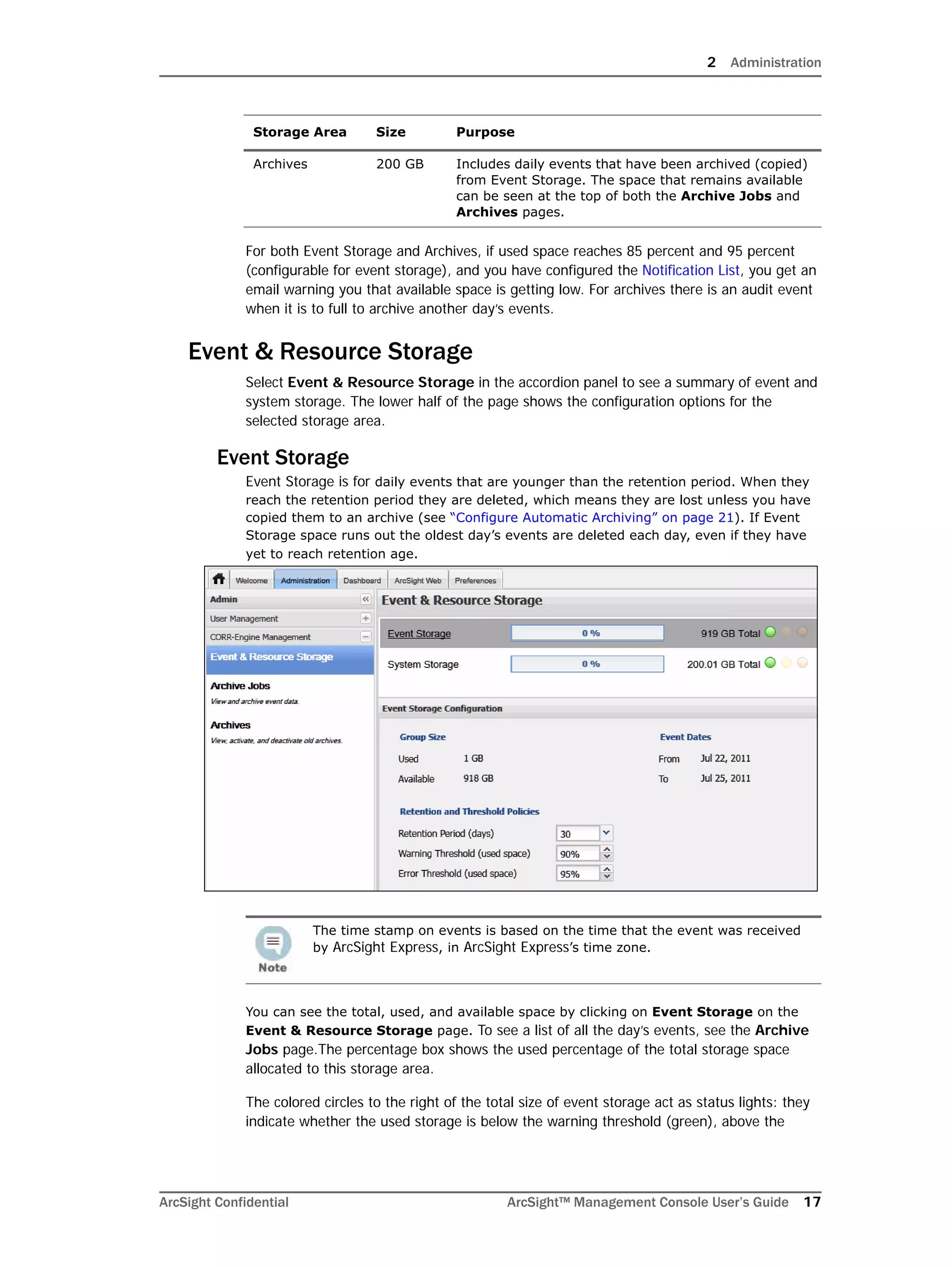 2 Administration
ArcSight Confidential ArcSight™ Management Console User’s Guide 17
For both Event Storage and Archives, if used space reaches 85 percent and 95 percent
(configurable for event storage), and you have configured the Notification List, you get an
email warning you that available space is getting low. For archives there is an audit event
when it is to full to archive another day’s events.
Event & Resource Storage
Select Event & Resource Storage in the accordion panel to see a summary of event and
system storage. The lower half of the page shows the configuration options for the
selected storage area.
Event Storage
Event Storage is for daily events that are younger than the retention period. When they
reach the retention period they are deleted, which means they are lost unless you have
copied them to an archive (see “Configure Automatic Archiving” on page 21). If Event
Storage space runs out the oldest day’s events are deleted each day, even if they have
yet to reach retention age.
You can see the total, used, and available space by clicking on Event Storage on the
Event & Resource Storage page. To see a list of all the day’s events, see the Archive
Jobs page.The percentage box shows the used percentage of the total storage space
allocated to this storage area.
The colored circles to the right of the total size of event storage act as status lights: they
indicate whether the used storage is below the warning threshold (green), above the
Archives 200 GB Includes daily events that have been archived (copied)
from Event Storage. The space that remains available
can be seen at the top of both the Archive Jobs and
Archives pages.
The time stamp on events is based on the time that the event was received
by ArcSight Express, in ArcSight Express’s time zone.
Storage Area Size Purpose
 