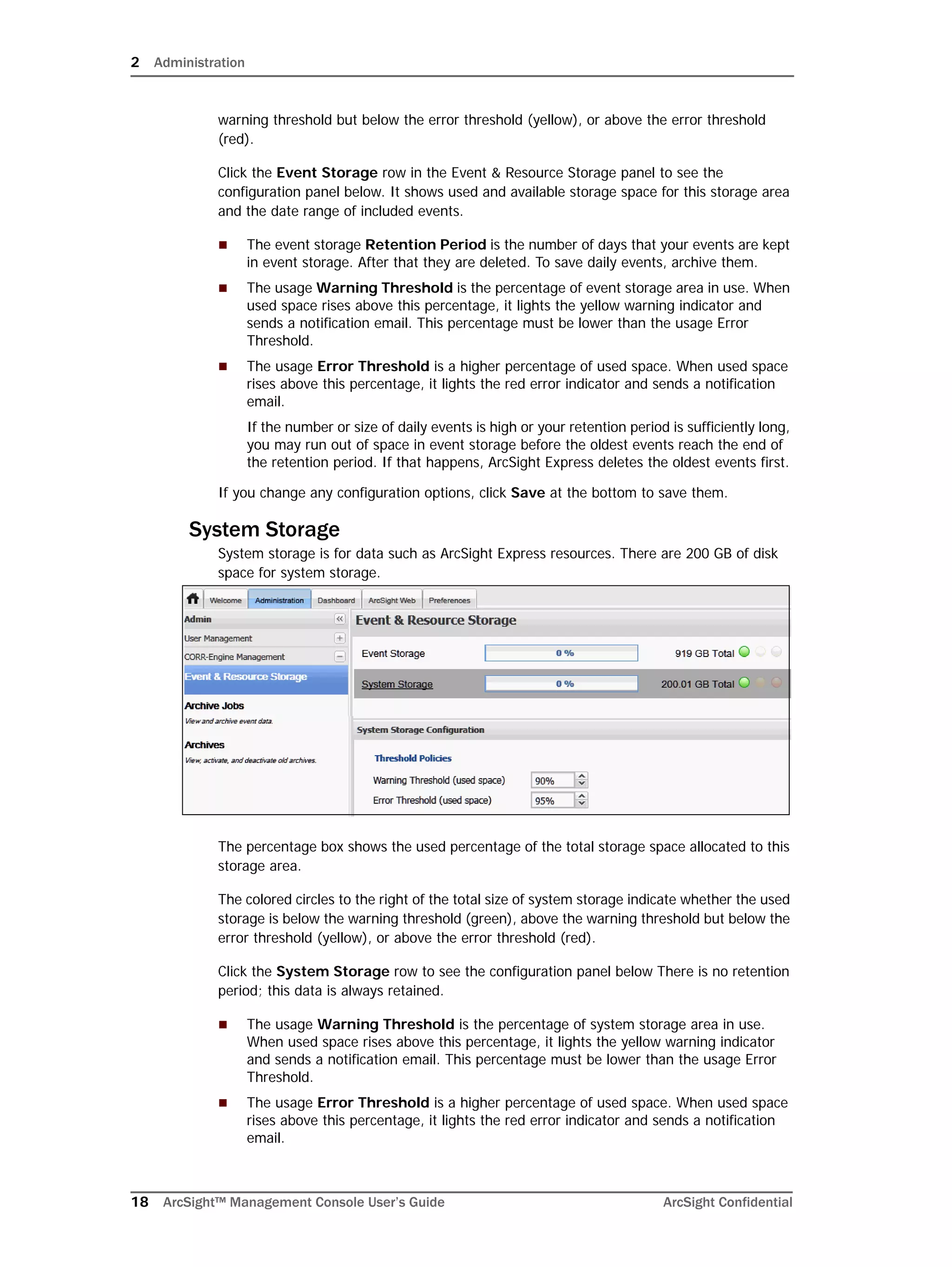2 Administration
18 ArcSight™ Management Console User’s Guide ArcSight Confidential
warning threshold but below the error threshold (yellow), or above the error threshold
(red).
Click the Event Storage row in the Event & Resource Storage panel to see the
configuration panel below. It shows used and available storage space for this storage area
and the date range of included events.
 The event storage Retention Period is the number of days that your events are kept
in event storage. After that they are deleted. To save daily events, archive them.
 The usage Warning Threshold is the percentage of event storage area in use. When
used space rises above this percentage, it lights the yellow warning indicator and
sends a notification email. This percentage must be lower than the usage Error
Threshold.
 The usage Error Threshold is a higher percentage of used space. When used space
rises above this percentage, it lights the red error indicator and sends a notification
email.
If the number or size of daily events is high or your retention period is sufficiently long,
you may run out of space in event storage before the oldest events reach the end of
the retention period. If that happens, ArcSight Express deletes the oldest events first.
If you change any configuration options, click Save at the bottom to save them.
System Storage
System storage is for data such as ArcSight Express resources. There are 200 GB of disk
space for system storage.
The percentage box shows the used percentage of the total storage space allocated to this
storage area.
The colored circles to the right of the total size of system storage indicate whether the used
storage is below the warning threshold (green), above the warning threshold but below the
error threshold (yellow), or above the error threshold (red).
Click the System Storage row to see the configuration panel below There is no retention
period; this data is always retained.
 The usage Warning Threshold is the percentage of system storage area in use.
When used space rises above this percentage, it lights the yellow warning indicator
and sends a notification email. This percentage must be lower than the usage Error
Threshold.
 The usage Error Threshold is a higher percentage of used space. When used space
rises above this percentage, it lights the red error indicator and sends a notification
email.
 