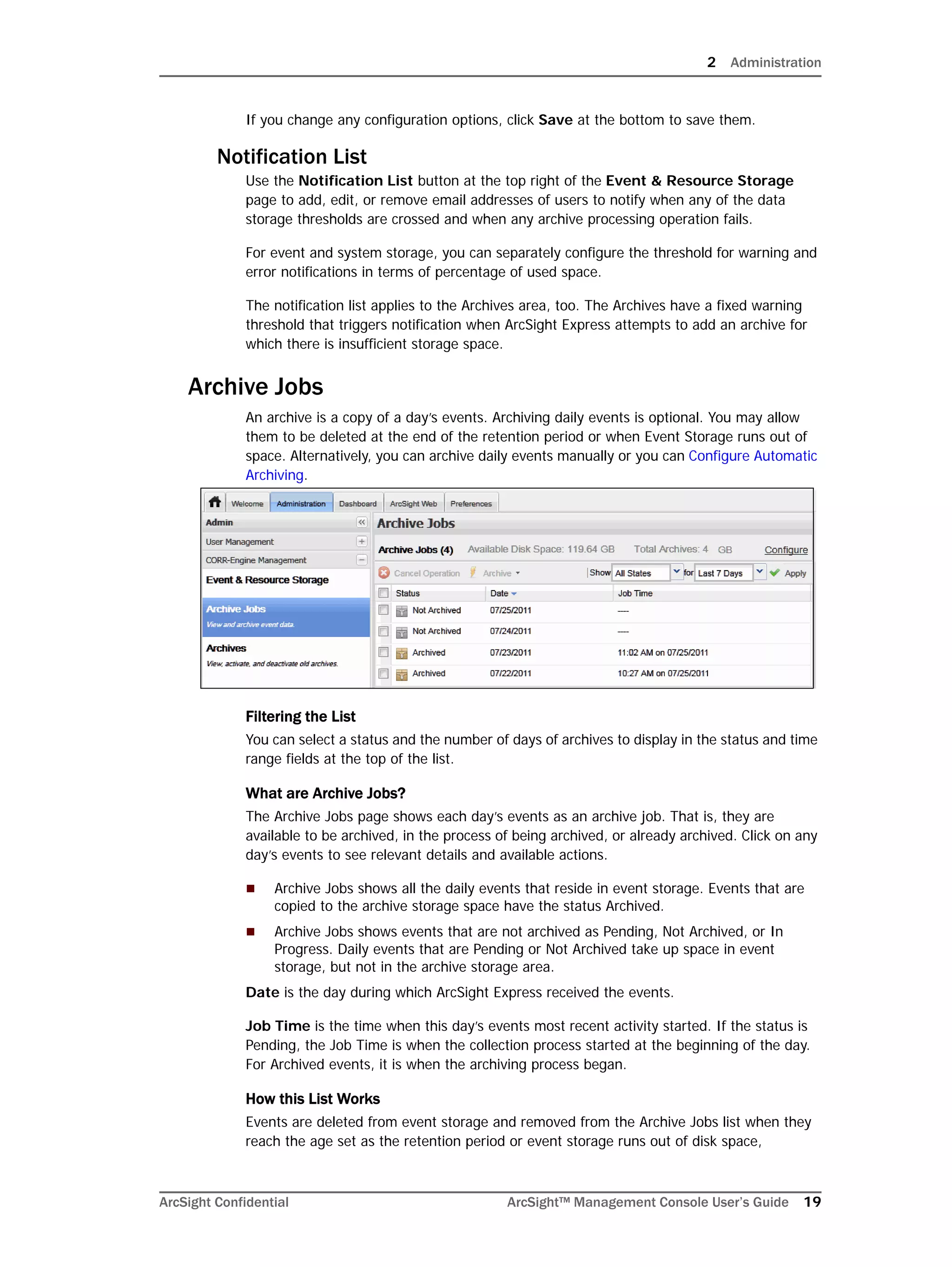 2 Administration
ArcSight Confidential ArcSight™ Management Console User’s Guide 19
If you change any configuration options, click Save at the bottom to save them.
Notification List
Use the Notification List button at the top right of the Event & Resource Storage
page to add, edit, or remove email addresses of users to notify when any of the data
storage thresholds are crossed and when any archive processing operation fails.
For event and system storage, you can separately configure the threshold for warning and
error notifications in terms of percentage of used space.
The notification list applies to the Archives area, too. The Archives have a fixed warning
threshold that triggers notification when ArcSight Express attempts to add an archive for
which there is insufficient storage space.
Archive Jobs
An archive is a copy of a day’s events. Archiving daily events is optional. You may allow
them to be deleted at the end of the retention period or when Event Storage runs out of
space. Alternatively, you can archive daily events manually or you can Configure Automatic
Archiving.
Filtering the List
You can select a status and the number of days of archives to display in the status and time
range fields at the top of the list.
What are Archive Jobs?
The Archive Jobs page shows each day’s events as an archive job. That is, they are
available to be archived, in the process of being archived, or already archived. Click on any
day’s events to see relevant details and available actions.
 Archive Jobs shows all the daily events that reside in event storage. Events that are
copied to the archive storage space have the status Archived.
 Archive Jobs shows events that are not archived as Pending, Not Archived, or In
Progress. Daily events that are Pending or Not Archived take up space in event
storage, but not in the archive storage area.
Date is the day during which ArcSight Express received the events.
Job Time is the time when this day’s events most recent activity started. If the status is
Pending, the Job Time is when the collection process started at the beginning of the day.
For Archived events, it is when the archiving process began.
How this List Works
Events are deleted from event storage and removed from the Archive Jobs list when they
reach the age set as the retention period or event storage runs out of disk space,
 