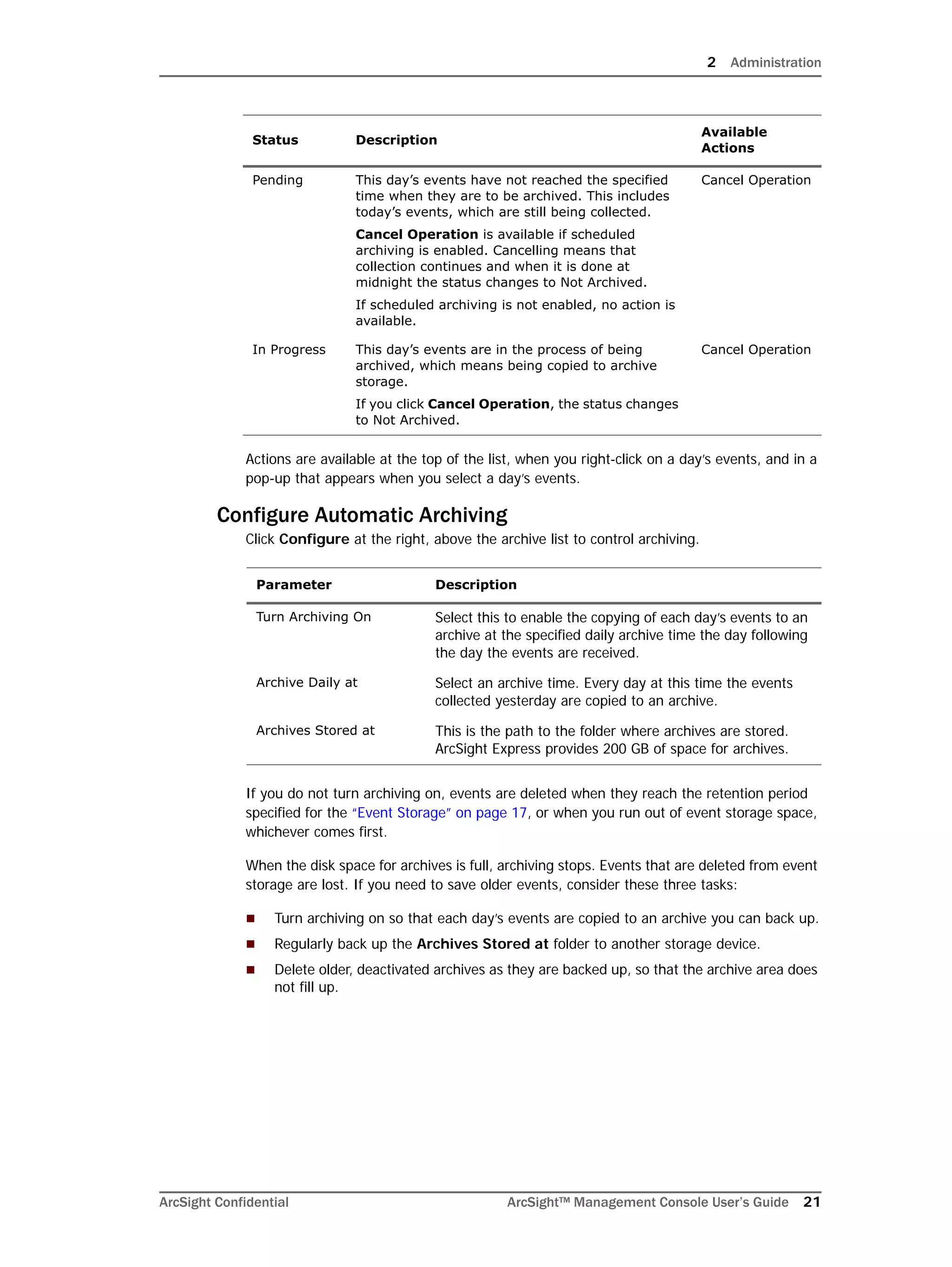 2 Administration
ArcSight Confidential ArcSight™ Management Console User’s Guide 21
Actions are available at the top of the list, when you right-click on a day’s events, and in a
pop-up that appears when you select a day’s events.
Configure Automatic Archiving
Click Configure at the right, above the archive list to control archiving.
If you do not turn archiving on, events are deleted when they reach the retention period
specified for the “Event Storage” on page 17, or when you run out of event storage space,
whichever comes first.
When the disk space for archives is full, archiving stops. Events that are deleted from event
storage are lost. If you need to save older events, consider these three tasks:
 Turn archiving on so that each day’s events are copied to an archive you can back up.
 Regularly back up the Archives Stored at folder to another storage device.
 Delete older, deactivated archives as they are backed up, so that the archive area does
not fill up.
Pending This day’s events have not reached the specified
time when they are to be archived. This includes
today’s events, which are still being collected.
Cancel Operation is available if scheduled
archiving is enabled. Cancelling means that
collection continues and when it is done at
midnight the status changes to Not Archived.
If scheduled archiving is not enabled, no action is
available.
Cancel Operation
In Progress This day’s events are in the process of being
archived, which means being copied to archive
storage.
If you click Cancel Operation, the status changes
to Not Archived.
Cancel Operation
Parameter Description
Turn Archiving On Select this to enable the copying of each day’s events to an
archive at the specified daily archive time the day following
the day the events are received.
Archive Daily at Select an archive time. Every day at this time the events
collected yesterday are copied to an archive.
Archives Stored at This is the path to the folder where archives are stored.
ArcSight Express provides 200 GB of space for archives.
Status Description
Available
Actions
 