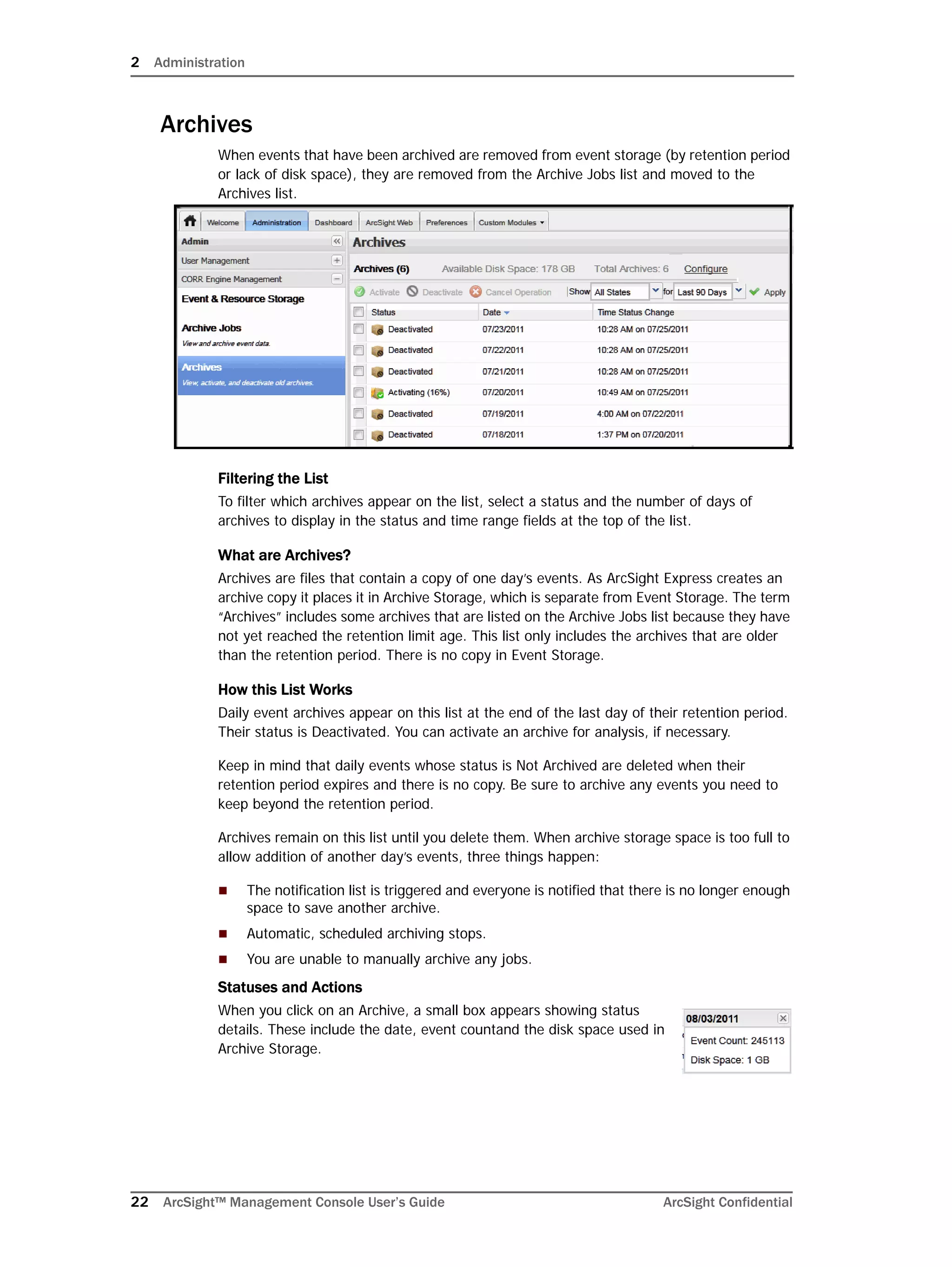 2 Administration
22 ArcSight™ Management Console User’s Guide ArcSight Confidential
Archives
When events that have been archived are removed from event storage (by retention period
or lack of disk space), they are removed from the Archive Jobs list and moved to the
Archives list.
Filtering the List
To filter which archives appear on the list, select a status and the number of days of
archives to display in the status and time range fields at the top of the list.
What are Archives?
Archives are files that contain a copy of one day’s events. As ArcSight Express creates an
archive copy it places it in Archive Storage, which is separate from Event Storage. The term
“Archives” includes some archives that are listed on the Archive Jobs list because they have
not yet reached the retention limit age. This list only includes the archives that are older
than the retention period. There is no copy in Event Storage.
How this List Works
Daily event archives appear on this list at the end of the last day of their retention period.
Their status is Deactivated. You can activate an archive for analysis, if necessary.
Keep in mind that daily events whose status is Not Archived are deleted when their
retention period expires and there is no copy. Be sure to archive any events you need to
keep beyond the retention period.
Archives remain on this list until you delete them. When archive storage space is too full to
allow addition of another day’s events, three things happen:
 The notification list is triggered and everyone is notified that there is no longer enough
space to save another archive.
 Automatic, scheduled archiving stops.
 You are unable to manually archive any jobs.
Statuses and Actions
When you click on an Archive, a small box appears showing status
details. These include the date, event countand the disk space used in
Archive Storage.
 