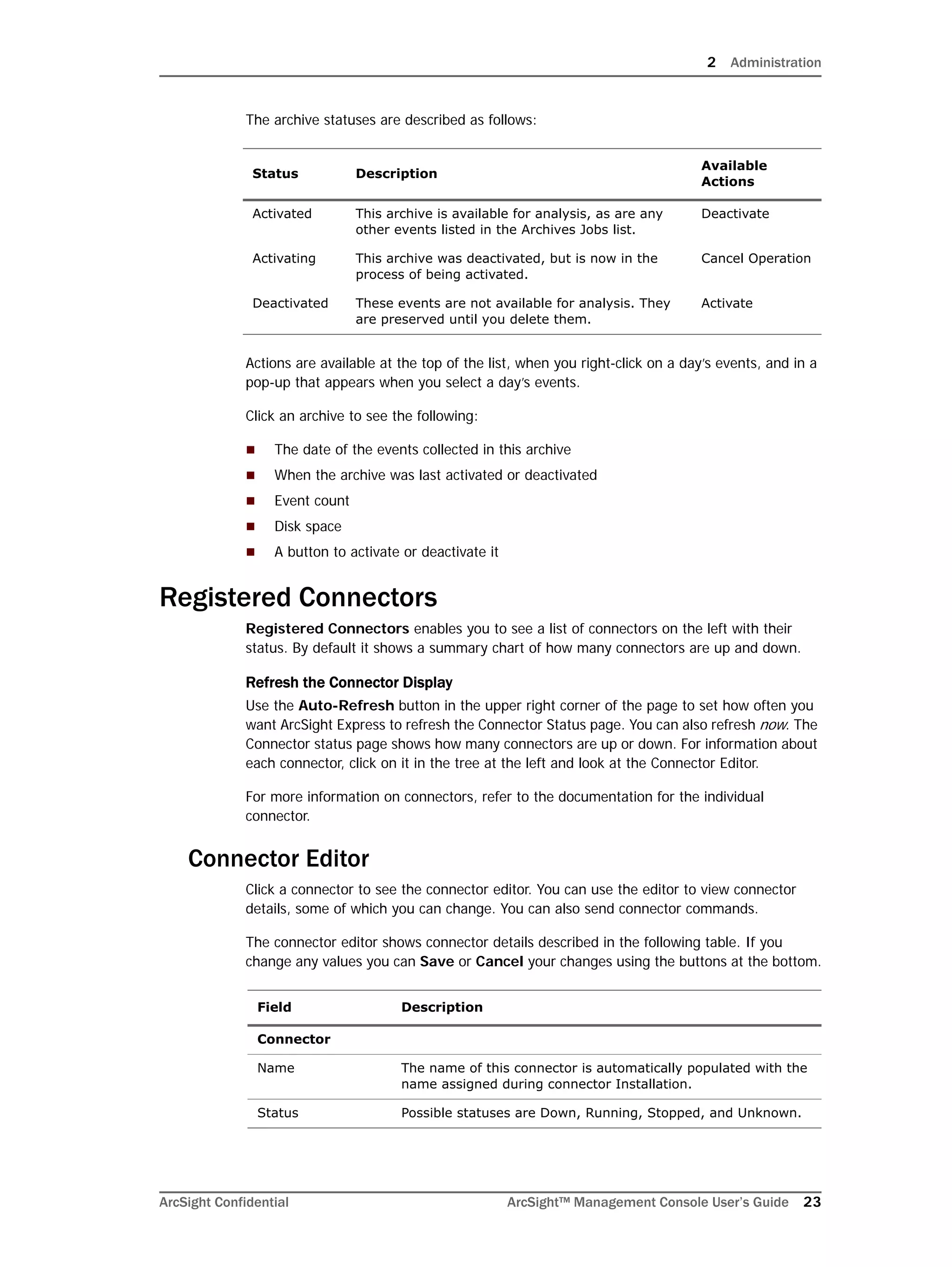 2 Administration
ArcSight Confidential ArcSight™ Management Console User’s Guide 23
The archive statuses are described as follows:
Actions are available at the top of the list, when you right-click on a day’s events, and in a
pop-up that appears when you select a day’s events.
Click an archive to see the following:
 The date of the events collected in this archive
 When the archive was last activated or deactivated
 Event count
 Disk space
 A button to activate or deactivate it
Registered Connectors
Registered Connectors enables you to see a list of connectors on the left with their
status. By default it shows a summary chart of how many connectors are up and down.
Refresh the Connector Display
Use the Auto-Refresh button in the upper right corner of the page to set how often you
want ArcSight Express to refresh the Connector Status page. You can also refresh now. The
Connector status page shows how many connectors are up or down. For information about
each connector, click on it in the tree at the left and look at the Connector Editor.
For more information on connectors, refer to the documentation for the individual
connector.
Connector Editor
Click a connector to see the connector editor. You can use the editor to view connector
details, some of which you can change. You can also send connector commands.
The connector editor shows connector details described in the following table. If you
change any values you can Save or Cancel your changes using the buttons at the bottom.
Status Description
Available
Actions
Activated This archive is available for analysis, as are any
other events listed in the Archives Jobs list.
Deactivate
Activating This archive was deactivated, but is now in the
process of being activated.
Cancel Operation
Deactivated These events are not available for analysis. They
are preserved until you delete them.
Activate
Field Description
Connector
Name The name of this connector is automatically populated with the
name assigned during connector Installation.
Status Possible statuses are Down, Running, Stopped, and Unknown.
 