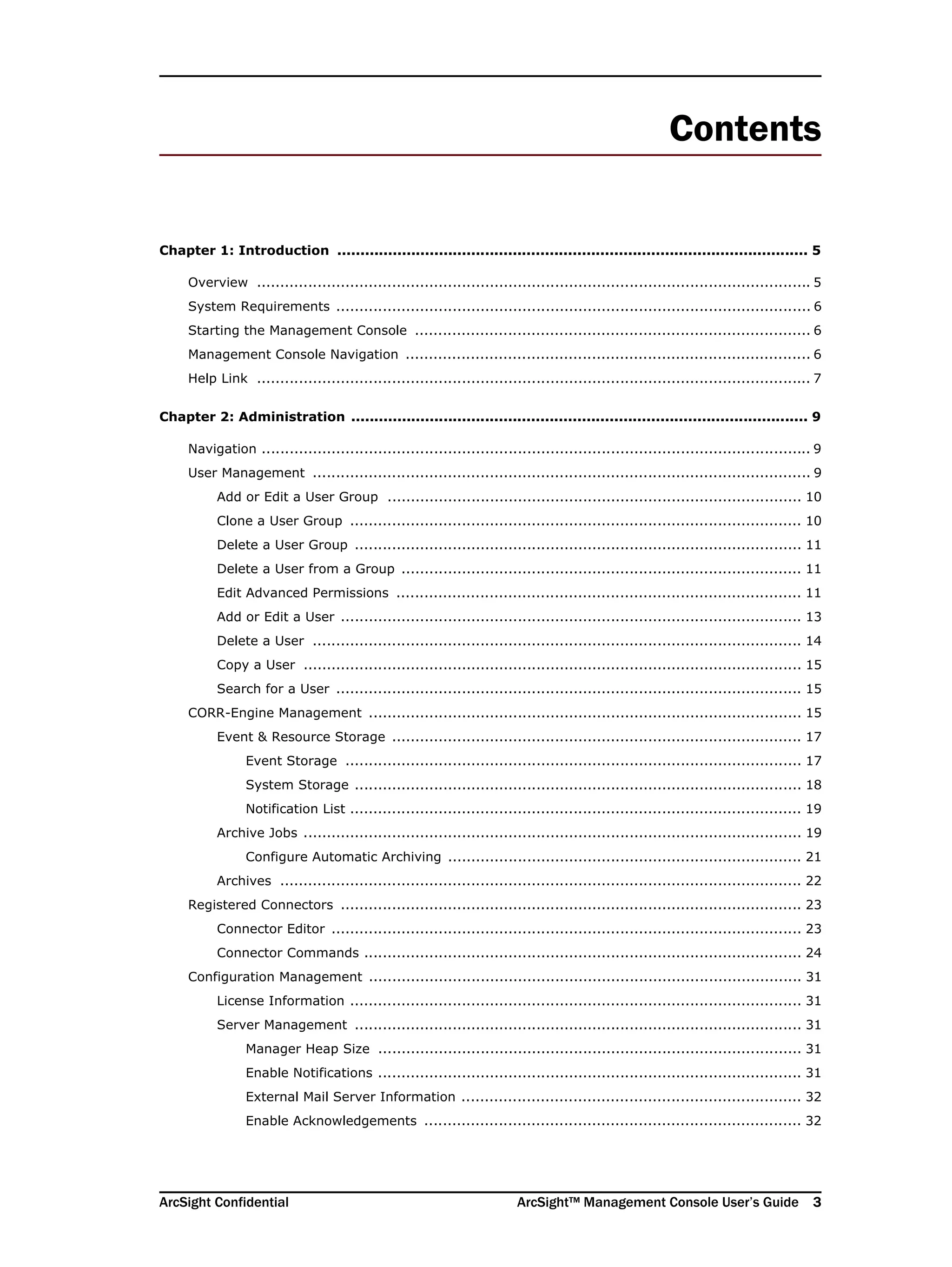 ArcSight Confidential ArcSight™ Management Console User’s Guide 3
Contents
Chapter 1: Introduction ...................................................................................................... 5
Overview ....................................................................................................................... 5
System Requirements ...................................................................................................... 6
Starting the Management Console ..................................................................................... 6
Management Console Navigation ....................................................................................... 6
Help Link ....................................................................................................................... 7
Chapter 2: Administration ................................................................................................... 9
Navigation ...................................................................................................................... 9
User Management ........................................................................................................... 9
Add or Edit a User Group ......................................................................................... 10
Clone a User Group ................................................................................................. 10
Delete a User Group ................................................................................................ 11
Delete a User from a Group ...................................................................................... 11
Edit Advanced Permissions ....................................................................................... 11
Add or Edit a User ................................................................................................... 13
Delete a User ......................................................................................................... 14
Copy a User ........................................................................................................... 15
Search for a User .................................................................................................... 15
CORR-Engine Management ............................................................................................. 15
Event & Resource Storage ........................................................................................ 17
Event Storage .................................................................................................. 17
System Storage ................................................................................................ 18
Notification List ................................................................................................. 19
Archive Jobs ........................................................................................................... 19
Configure Automatic Archiving ............................................................................ 21
Archives ................................................................................................................ 22
Registered Connectors ................................................................................................... 23
Connector Editor ..................................................................................................... 23
Connector Commands .............................................................................................. 24
Configuration Management ............................................................................................. 31
License Information ................................................................................................. 31
Server Management ................................................................................................ 31
Manager Heap Size ........................................................................................... 31
Enable Notifications ........................................................................................... 31
External Mail Server Information ......................................................................... 32
Enable Acknowledgements ................................................................................. 32
 