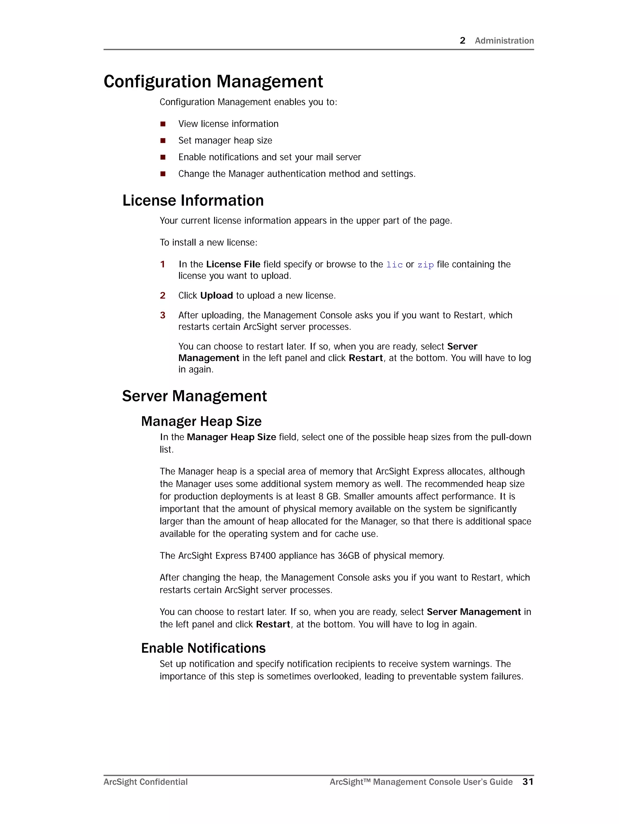 2 Administration
ArcSight Confidential ArcSight™ Management Console User’s Guide 31
Configuration Management
Configuration Management enables you to:
 View license information
 Set manager heap size
 Enable notifications and set your mail server
 Change the Manager authentication method and settings.
License Information
Your current license information appears in the upper part of the page.
To install a new license:
1 In the License File field specify or browse to the lic or zip file containing the
license you want to upload.
2 Click Upload to upload a new license.
3 After uploading, the Management Console asks you if you want to Restart, which
restarts certain ArcSight server processes.
You can choose to restart later. If so, when you are ready, select Server
Management in the left panel and click Restart, at the bottom. You will have to log
in again.
Server Management
Manager Heap Size
In the Manager Heap Size field, select one of the possible heap sizes from the pull-down
list.
The Manager heap is a special area of memory that ArcSight Express allocates, although
the Manager uses some additional system memory as well. The recommended heap size
for production deployments is at least 8 GB. Smaller amounts affect performance. It is
important that the amount of physical memory available on the system be significantly
larger than the amount of heap allocated for the Manager, so that there is additional space
available for the operating system and for cache use.
The ArcSight Express B7400 appliance has 36GB of physical memory.
After changing the heap, the Management Console asks you if you want to Restart, which
restarts certain ArcSight server processes.
You can choose to restart later. If so, when you are ready, select Server Management in
the left panel and click Restart, at the bottom. You will have to log in again.
Enable Notifications
Set up notification and specify notification recipients to receive system warnings. The
importance of this step is sometimes overlooked, leading to preventable system failures.
 