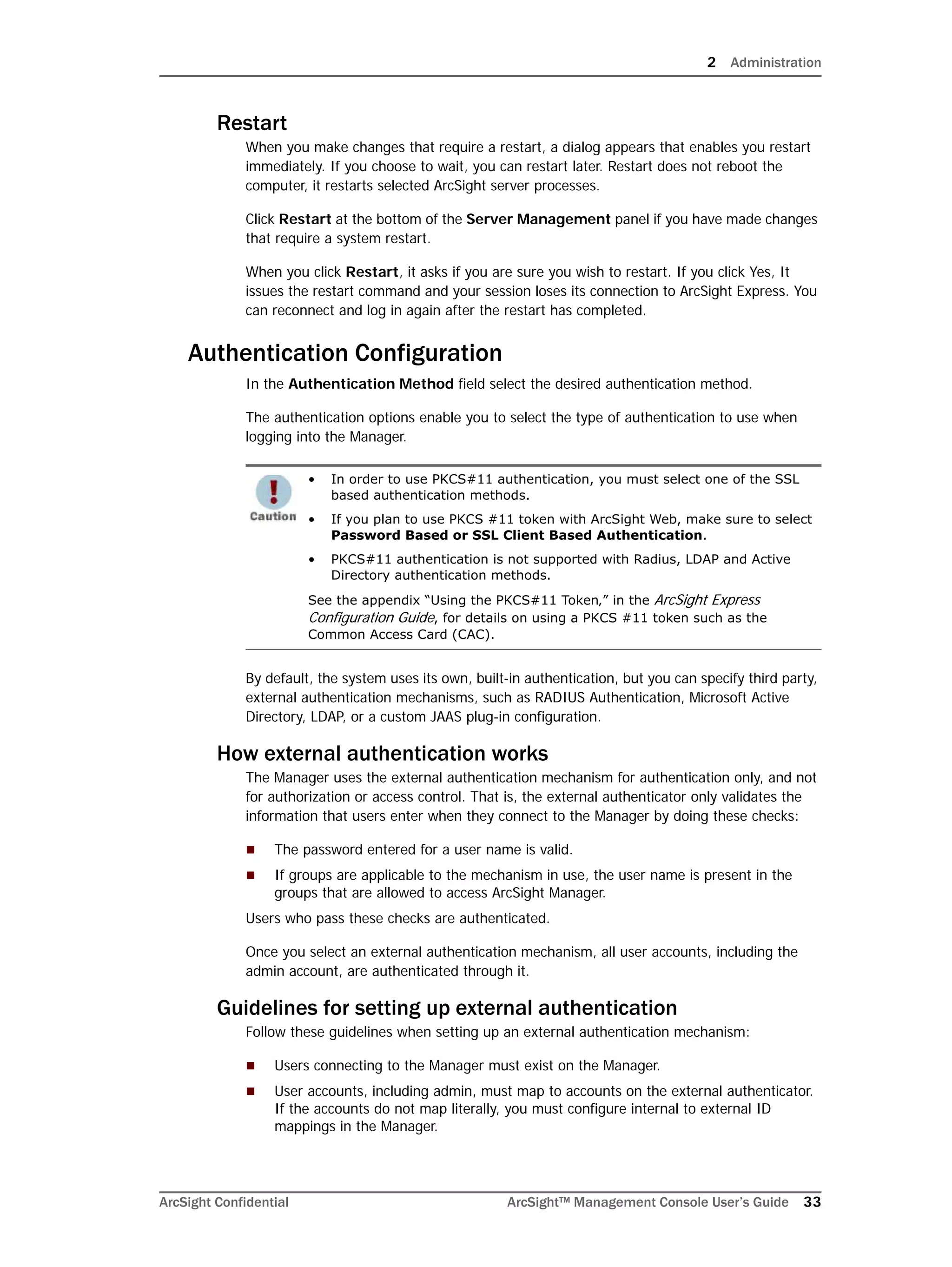 2 Administration
ArcSight Confidential ArcSight™ Management Console User’s Guide 33
Restart
When you make changes that require a restart, a dialog appears that enables you restart
immediately. If you choose to wait, you can restart later. Restart does not reboot the
computer, it restarts selected ArcSight server processes.
Click Restart at the bottom of the Server Management panel if you have made changes
that require a system restart.
When you click Restart, it asks if you are sure you wish to restart. If you click Yes, It
issues the restart command and your session loses its connection to ArcSight Express. You
can reconnect and log in again after the restart has completed.
Authentication Configuration
In the Authentication Method field select the desired authentication method.
The authentication options enable you to select the type of authentication to use when
logging into the Manager.
By default, the system uses its own, built-in authentication, but you can specify third party,
external authentication mechanisms, such as RADIUS Authentication, Microsoft Active
Directory, LDAP, or a custom JAAS plug-in configuration.
How external authentication works
The Manager uses the external authentication mechanism for authentication only, and not
for authorization or access control. That is, the external authenticator only validates the
information that users enter when they connect to the Manager by doing these checks:
 The password entered for a user name is valid.
 If groups are applicable to the mechanism in use, the user name is present in the
groups that are allowed to access ArcSight Manager.
Users who pass these checks are authenticated.
Once you select an external authentication mechanism, all user accounts, including the
admin account, are authenticated through it.
Guidelines for setting up external authentication
Follow these guidelines when setting up an external authentication mechanism:
 Users connecting to the Manager must exist on the Manager.
 User accounts, including admin, must map to accounts on the external authenticator.
If the accounts do not map literally, you must configure internal to external ID
mappings in the Manager.
• In order to use PKCS#11 authentication, you must select one of the SSL
based authentication methods.
• If you plan to use PKCS #11 token with ArcSight Web, make sure to select
Password Based or SSL Client Based Authentication.
• PKCS#11 authentication is not supported with Radius, LDAP and Active
Directory authentication methods.
See the appendix “Using the PKCS#11 Token‚” in the ArcSight Express
Configuration Guide, for details on using a PKCS #11 token such as the
Common Access Card (CAC).
 