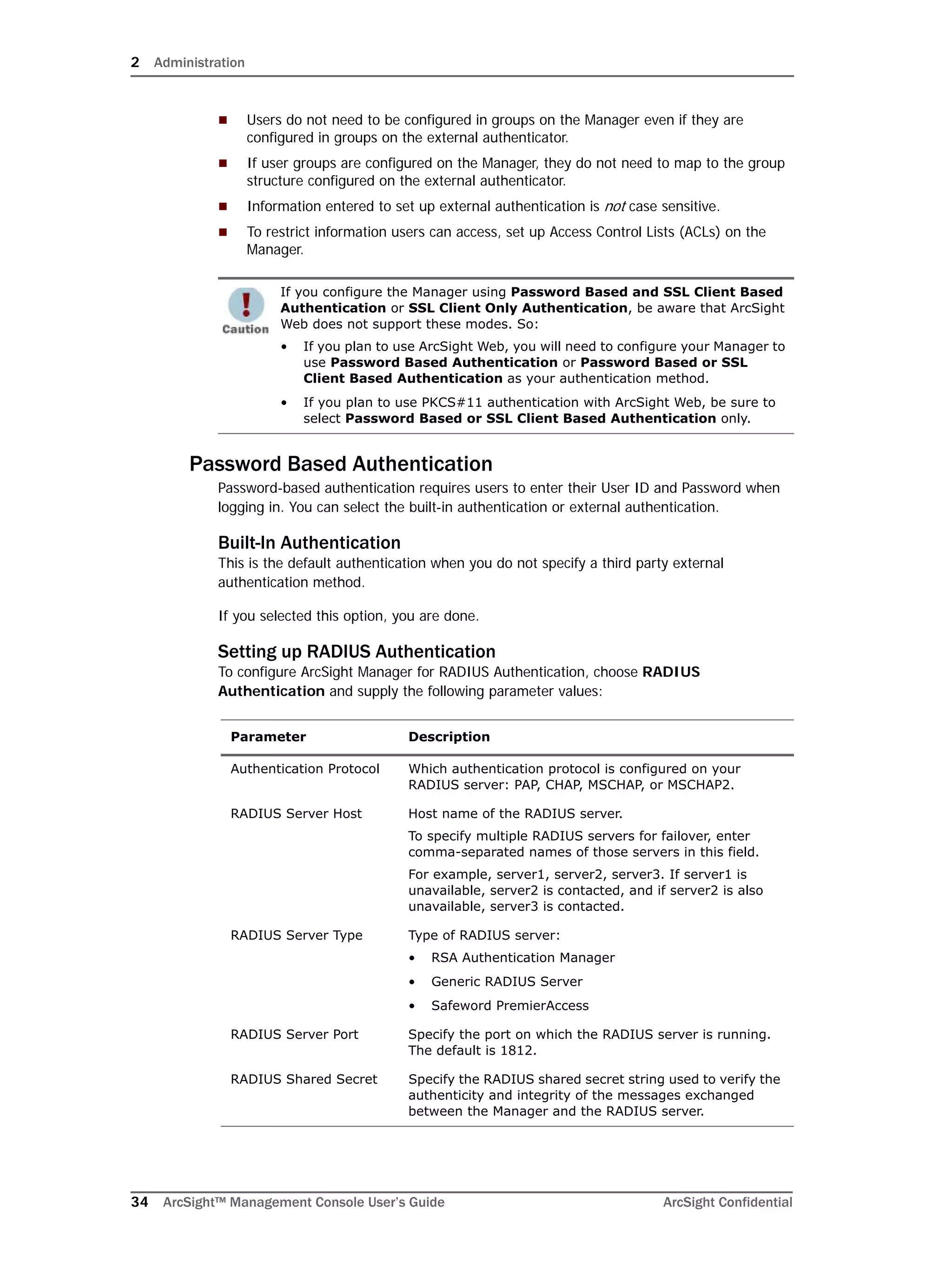 2 Administration
34 ArcSight™ Management Console User’s Guide ArcSight Confidential
 Users do not need to be configured in groups on the Manager even if they are
configured in groups on the external authenticator.
 If user groups are configured on the Manager, they do not need to map to the group
structure configured on the external authenticator.
 Information entered to set up external authentication is not case sensitive.
 To restrict information users can access, set up Access Control Lists (ACLs) on the
Manager.
Password Based Authentication
Password-based authentication requires users to enter their User ID and Password when
logging in. You can select the built-in authentication or external authentication.
Built-In Authentication
This is the default authentication when you do not specify a third party external
authentication method.
If you selected this option, you are done.
Setting up RADIUS Authentication
To configure ArcSight Manager for RADIUS Authentication, choose RADIUS
Authentication and supply the following parameter values:
If you configure the Manager using Password Based and SSL Client Based
Authentication or SSL Client Only Authentication, be aware that ArcSight
Web does not support these modes. So:
• If you plan to use ArcSight Web, you will need to configure your Manager to
use Password Based Authentication or Password Based or SSL
Client Based Authentication as your authentication method.
• If you plan to use PKCS#11 authentication with ArcSight Web, be sure to
select Password Based or SSL Client Based Authentication only.
Parameter Description
Authentication Protocol Which authentication protocol is configured on your
RADIUS server: PAP, CHAP, MSCHAP, or MSCHAP2.
RADIUS Server Host Host name of the RADIUS server.
To specify multiple RADIUS servers for failover, enter
comma-separated names of those servers in this field.
For example, server1, server2, server3. If server1 is
unavailable, server2 is contacted, and if server2 is also
unavailable, server3 is contacted.
RADIUS Server Type Type of RADIUS server:
• RSA Authentication Manager
• Generic RADIUS Server
• Safeword PremierAccess
RADIUS Server Port Specify the port on which the RADIUS server is running.
The default is 1812.
RADIUS Shared Secret Specify the RADIUS shared secret string used to verify the
authenticity and integrity of the messages exchanged
between the Manager and the RADIUS server.
 
