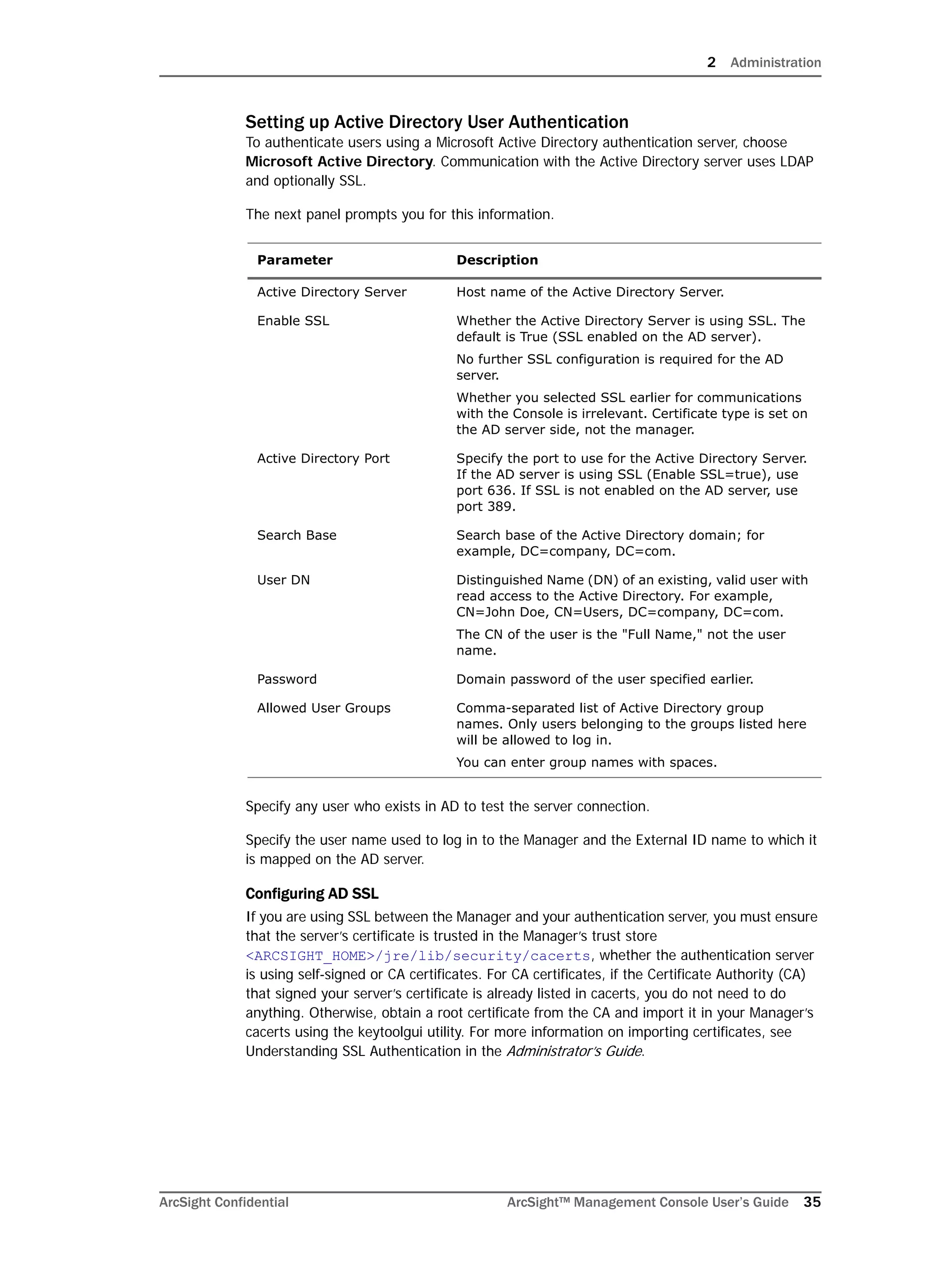 2 Administration
ArcSight Confidential ArcSight™ Management Console User’s Guide 35
Setting up Active Directory User Authentication
To authenticate users using a Microsoft Active Directory authentication server, choose
Microsoft Active Directory. Communication with the Active Directory server uses LDAP
and optionally SSL.
The next panel prompts you for this information.
Specify any user who exists in AD to test the server connection.
Specify the user name used to log in to the Manager and the External ID name to which it
is mapped on the AD server.
Configuring AD SSL
If you are using SSL between the Manager and your authentication server, you must ensure
that the server’s certificate is trusted in the Manager’s trust store
<ARCSIGHT_HOME>/jre/lib/security/cacerts, whether the authentication server
is using self-signed or CA certificates. For CA certificates, if the Certificate Authority (CA)
that signed your server’s certificate is already listed in cacerts, you do not need to do
anything. Otherwise, obtain a root certificate from the CA and import it in your Manager’s
cacerts using the keytoolgui utility. For more information on importing certificates, see
Understanding SSL Authentication in the Administrator’s Guide.
Parameter Description
Active Directory Server Host name of the Active Directory Server.
Enable SSL Whether the Active Directory Server is using SSL. The
default is True (SSL enabled on the AD server).
No further SSL configuration is required for the AD
server.
Whether you selected SSL earlier for communications
with the Console is irrelevant. Certificate type is set on
the AD server side, not the manager.
Active Directory Port Specify the port to use for the Active Directory Server.
If the AD server is using SSL (Enable SSL=true), use
port 636. If SSL is not enabled on the AD server, use
port 389.
Search Base Search base of the Active Directory domain; for
example, DC=company, DC=com.
User DN Distinguished Name (DN) of an existing, valid user with
read access to the Active Directory. For example,
CN=John Doe, CN=Users, DC=company, DC=com.
The CN of the user is the "Full Name," not the user
name.
Password Domain password of the user specified earlier.
Allowed User Groups Comma-separated list of Active Directory group
names. Only users belonging to the groups listed here
will be allowed to log in.
You can enter group names with spaces.
 