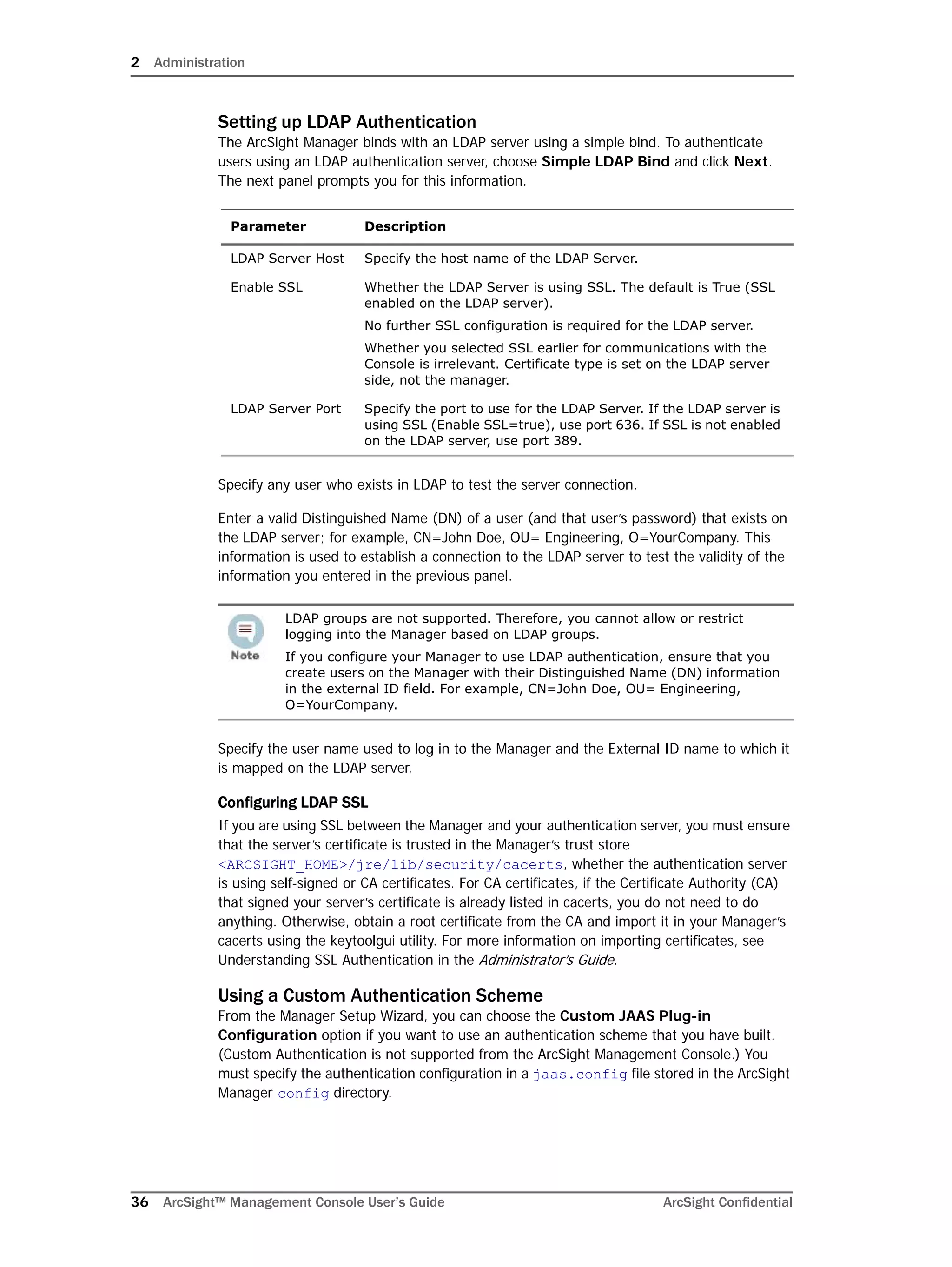 2 Administration
36 ArcSight™ Management Console User’s Guide ArcSight Confidential
Setting up LDAP Authentication
The ArcSight Manager binds with an LDAP server using a simple bind. To authenticate
users using an LDAP authentication server, choose Simple LDAP Bind and click Next.
The next panel prompts you for this information.
Specify any user who exists in LDAP to test the server connection.
Enter a valid Distinguished Name (DN) of a user (and that user’s password) that exists on
the LDAP server; for example, CN=John Doe, OU= Engineering, O=YourCompany. This
information is used to establish a connection to the LDAP server to test the validity of the
information you entered in the previous panel.
Specify the user name used to log in to the Manager and the External ID name to which it
is mapped on the LDAP server.
Configuring LDAP SSL
If you are using SSL between the Manager and your authentication server, you must ensure
that the server’s certificate is trusted in the Manager’s trust store
<ARCSIGHT_HOME>/jre/lib/security/cacerts, whether the authentication server
is using self-signed or CA certificates. For CA certificates, if the Certificate Authority (CA)
that signed your server’s certificate is already listed in cacerts, you do not need to do
anything. Otherwise, obtain a root certificate from the CA and import it in your Manager’s
cacerts using the keytoolgui utility. For more information on importing certificates, see
Understanding SSL Authentication in the Administrator’s Guide.
Using a Custom Authentication Scheme
From the Manager Setup Wizard, you can choose the Custom JAAS Plug-in
Configuration option if you want to use an authentication scheme that you have built.
(Custom Authentication is not supported from the ArcSight Management Console.) You
must specify the authentication configuration in a jaas.config file stored in the ArcSight
Manager config directory.
Parameter Description
LDAP Server Host Specify the host name of the LDAP Server.
Enable SSL Whether the LDAP Server is using SSL. The default is True (SSL
enabled on the LDAP server).
No further SSL configuration is required for the LDAP server.
Whether you selected SSL earlier for communications with the
Console is irrelevant. Certificate type is set on the LDAP server
side, not the manager.
LDAP Server Port Specify the port to use for the LDAP Server. If the LDAP server is
using SSL (Enable SSL=true), use port 636. If SSL is not enabled
on the LDAP server, use port 389.
LDAP groups are not supported. Therefore, you cannot allow or restrict
logging into the Manager based on LDAP groups.
If you configure your Manager to use LDAP authentication, ensure that you
create users on the Manager with their Distinguished Name (DN) information
in the external ID field. For example, CN=John Doe, OU= Engineering,
O=YourCompany.
 