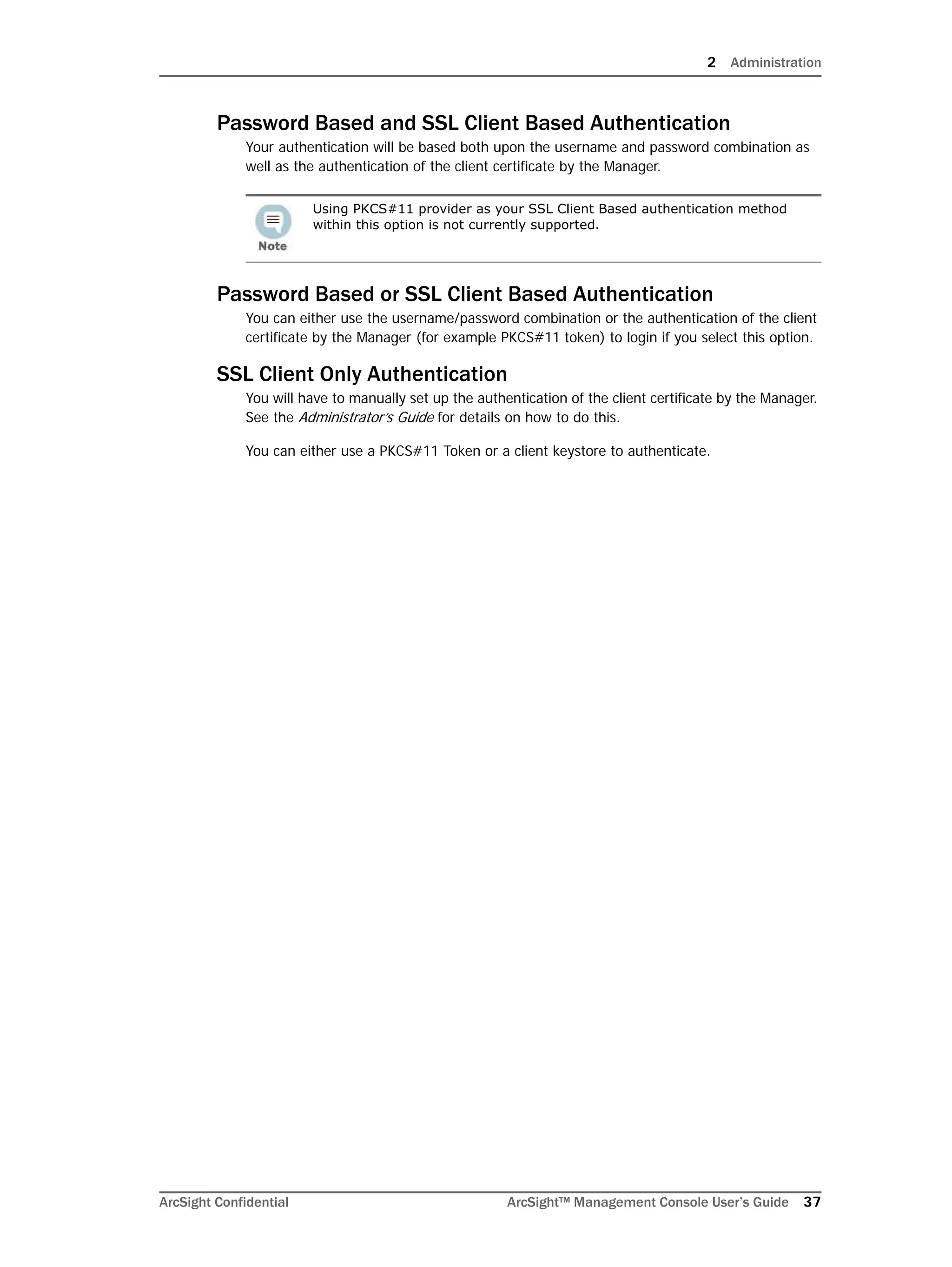 2 Administration
ArcSight Confidential ArcSight™ Management Console User’s Guide 37
Password Based and SSL Client Based Authentication
Your authentication will be based both upon the username and password combination as
well as the authentication of the client certificate by the Manager.
Password Based or SSL Client Based Authentication
You can either use the username/password combination or the authentication of the client
certificate by the Manager (for example PKCS#11 token) to login if you select this option.
SSL Client Only Authentication
You will have to manually set up the authentication of the client certificate by the Manager.
See the Administrator’s Guide for details on how to do this.
You can either use a PKCS#11 Token or a client keystore to authenticate.
Using PKCS#11 provider as your SSL Client Based authentication method
within this option is not currently supported.
 