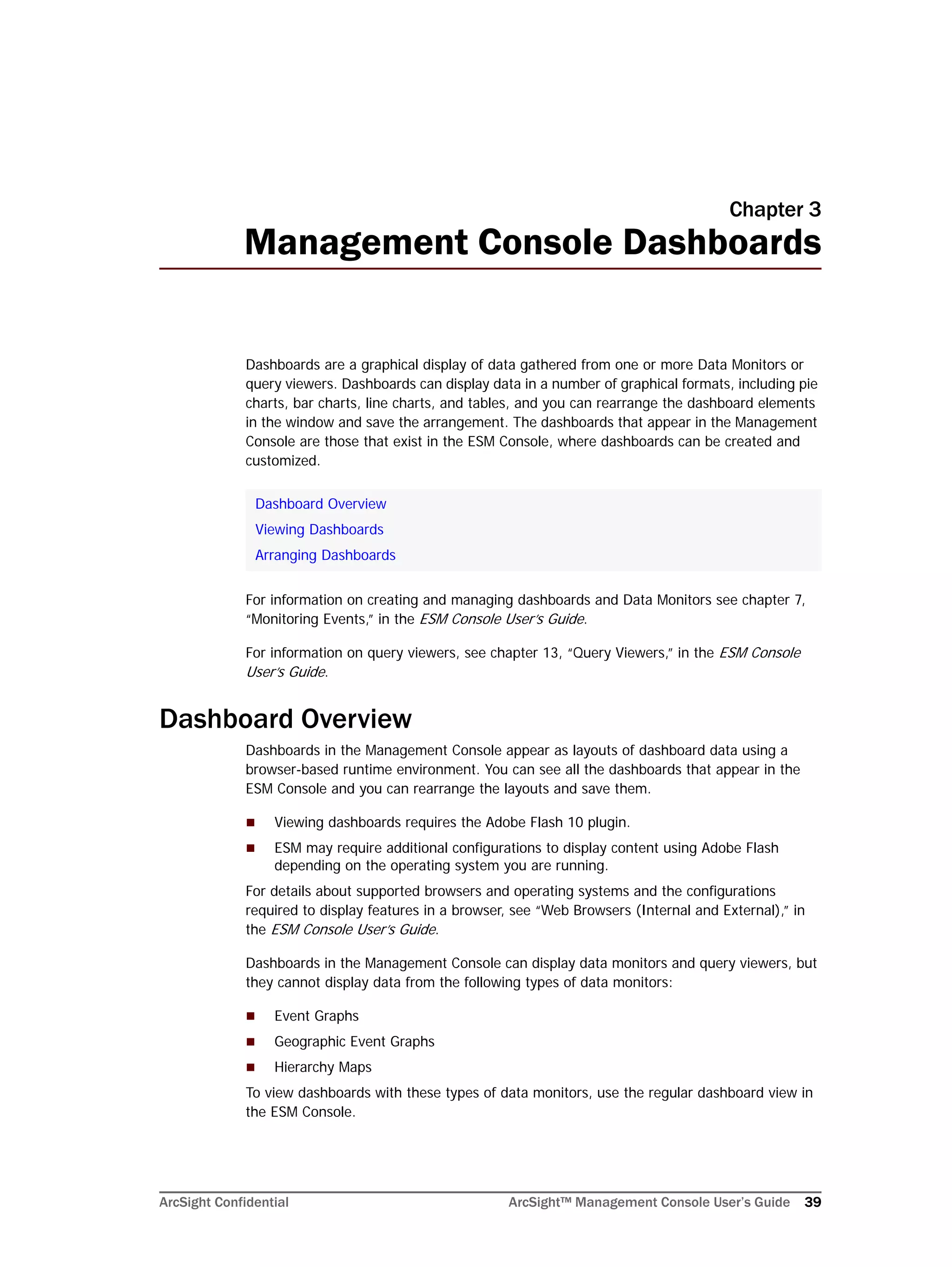 ArcSight Confidential ArcSight™ Management Console User’s Guide 39
Chapter 3
Management Console Dashboards
Dashboards are a graphical display of data gathered from one or more Data Monitors or
query viewers. Dashboards can display data in a number of graphical formats, including pie
charts, bar charts, line charts, and tables, and you can rearrange the dashboard elements
in the window and save the arrangement. The dashboards that appear in the Management
Console are those that exist in the ESM Console, where dashboards can be created and
customized.
For information on creating and managing dashboards and Data Monitors see chapter 7,
“Monitoring Events,” in the ESM Console User’s Guide.
For information on query viewers, see chapter 13, “Query Viewers,” in the ESM Console
User’s Guide.
Dashboard Overview
Dashboards in the Management Console appear as layouts of dashboard data using a
browser-based runtime environment. You can see all the dashboards that appear in the
ESM Console and you can rearrange the layouts and save them.
 Viewing dashboards requires the Adobe Flash 10 plugin.
 ESM may require additional configurations to display content using Adobe Flash
depending on the operating system you are running.
For details about supported browsers and operating systems and the configurations
required to display features in a browser, see “Web Browsers (Internal and External),” in
the ESM Console User’s Guide.
Dashboards in the Management Console can display data monitors and query viewers, but
they cannot display data from the following types of data monitors:
 Event Graphs
 Geographic Event Graphs
 Hierarchy Maps
To view dashboards with these types of data monitors, use the regular dashboard view in
the ESM Console.
Dashboard Overview
Viewing Dashboards
Arranging Dashboards
 