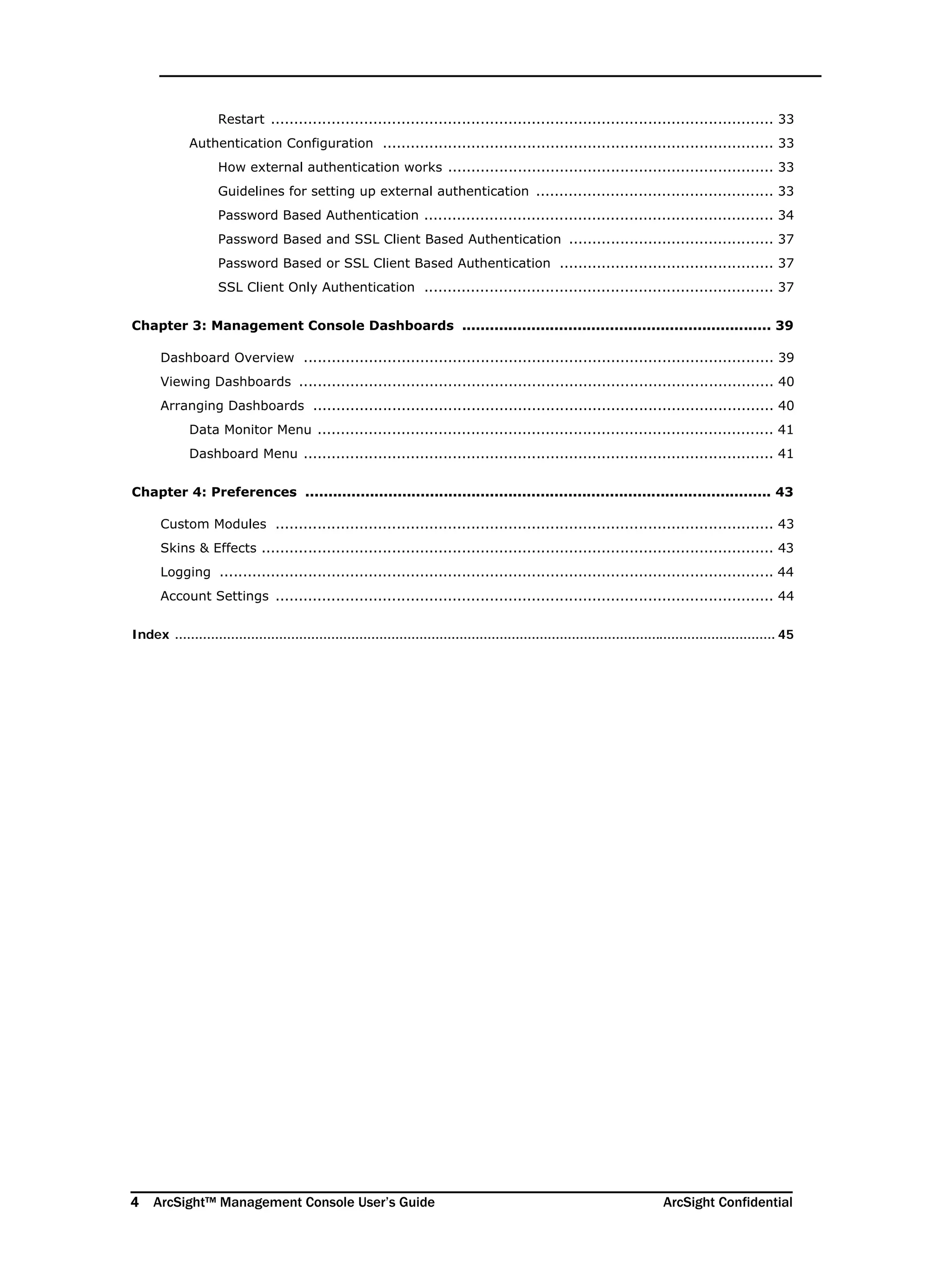 4 ArcSight™ Management Console User’s Guide ArcSight Confidential
Restart ............................................................................................................ 33
Authentication Configuration .................................................................................... 33
How external authentication works ...................................................................... 33
Guidelines for setting up external authentication ................................................... 33
Password Based Authentication ........................................................................... 34
Password Based and SSL Client Based Authentication ............................................ 37
Password Based or SSL Client Based Authentication .............................................. 37
SSL Client Only Authentication ........................................................................... 37
Chapter 3: Management Console Dashboards ................................................................... 39
Dashboard Overview ..................................................................................................... 39
Viewing Dashboards ...................................................................................................... 40
Arranging Dashboards ................................................................................................... 40
Data Monitor Menu .................................................................................................. 41
Dashboard Menu ..................................................................................................... 41
Chapter 4: Preferences ..................................................................................................... 43
Custom Modules ........................................................................................................... 43
Skins & Effects .............................................................................................................. 43
Logging ....................................................................................................................... 44
Account Settings ........................................................................................................... 44
Index ...................................................................................................................................................... 45
 