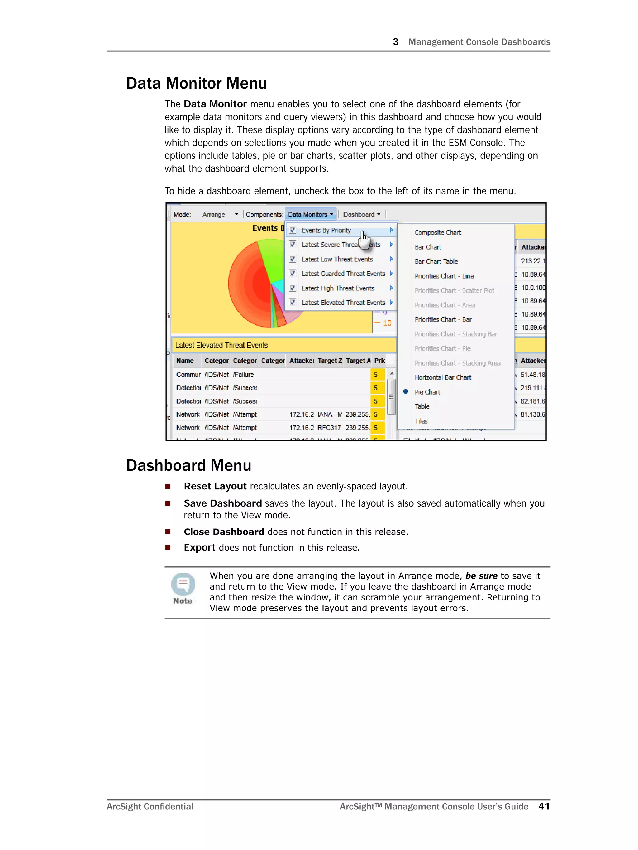 3 Management Console Dashboards
ArcSight Confidential ArcSight™ Management Console User’s Guide 41
Data Monitor Menu
The Data Monitor menu enables you to select one of the dashboard elements (for
example data monitors and query viewers) in this dashboard and choose how you would
like to display it. These display options vary according to the type of dashboard element,
which depends on selections you made when you created it in the ESM Console. The
options include tables, pie or bar charts, scatter plots, and other displays, depending on
what the dashboard element supports.
To hide a dashboard element, uncheck the box to the left of its name in the menu.
Dashboard Menu
 Reset Layout recalculates an evenly-spaced layout.
 Save Dashboard saves the layout. The layout is also saved automatically when you
return to the View mode.
 Close Dashboard does not function in this release.
 Export does not function in this release.
When you are done arranging the layout in Arrange mode, be sure to save it
and return to the View mode. If you leave the dashboard in Arrange mode
and then resize the window, it can scramble your arrangement. Returning to
View mode preserves the layout and prevents layout errors.
 