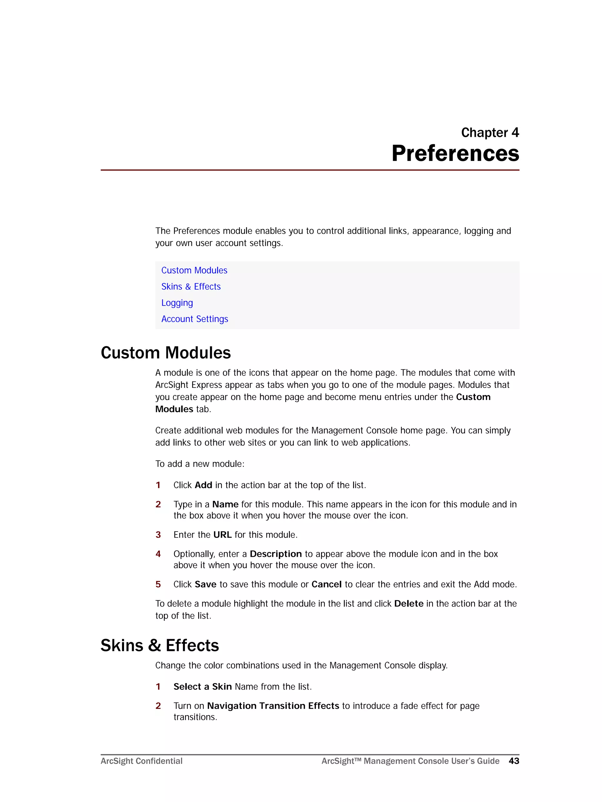 ArcSight Confidential ArcSight™ Management Console User’s Guide 43
Chapter 4
Preferences
The Preferences module enables you to control additional links, appearance, logging and
your own user account settings.
Custom Modules
A module is one of the icons that appear on the home page. The modules that come with
ArcSight Express appear as tabs when you go to one of the module pages. Modules that
you create appear on the home page and become menu entries under the Custom
Modules tab.
Create additional web modules for the Management Console home page. You can simply
add links to other web sites or you can link to web applications.
To add a new module:
1 Click Add in the action bar at the top of the list.
2 Type in a Name for this module. This name appears in the icon for this module and in
the box above it when you hover the mouse over the icon.
3 Enter the URL for this module.
4 Optionally, enter a Description to appear above the module icon and in the box
above it when you hover the mouse over the icon.
5 Click Save to save this module or Cancel to clear the entries and exit the Add mode.
To delete a module highlight the module in the list and click Delete in the action bar at the
top of the list.
Skins & Effects
Change the color combinations used in the Management Console display.
1 Select a Skin Name from the list.
2 Turn on Navigation Transition Effects to introduce a fade effect for page
transitions.
Custom Modules
Skins & Effects
Logging
Account Settings
 