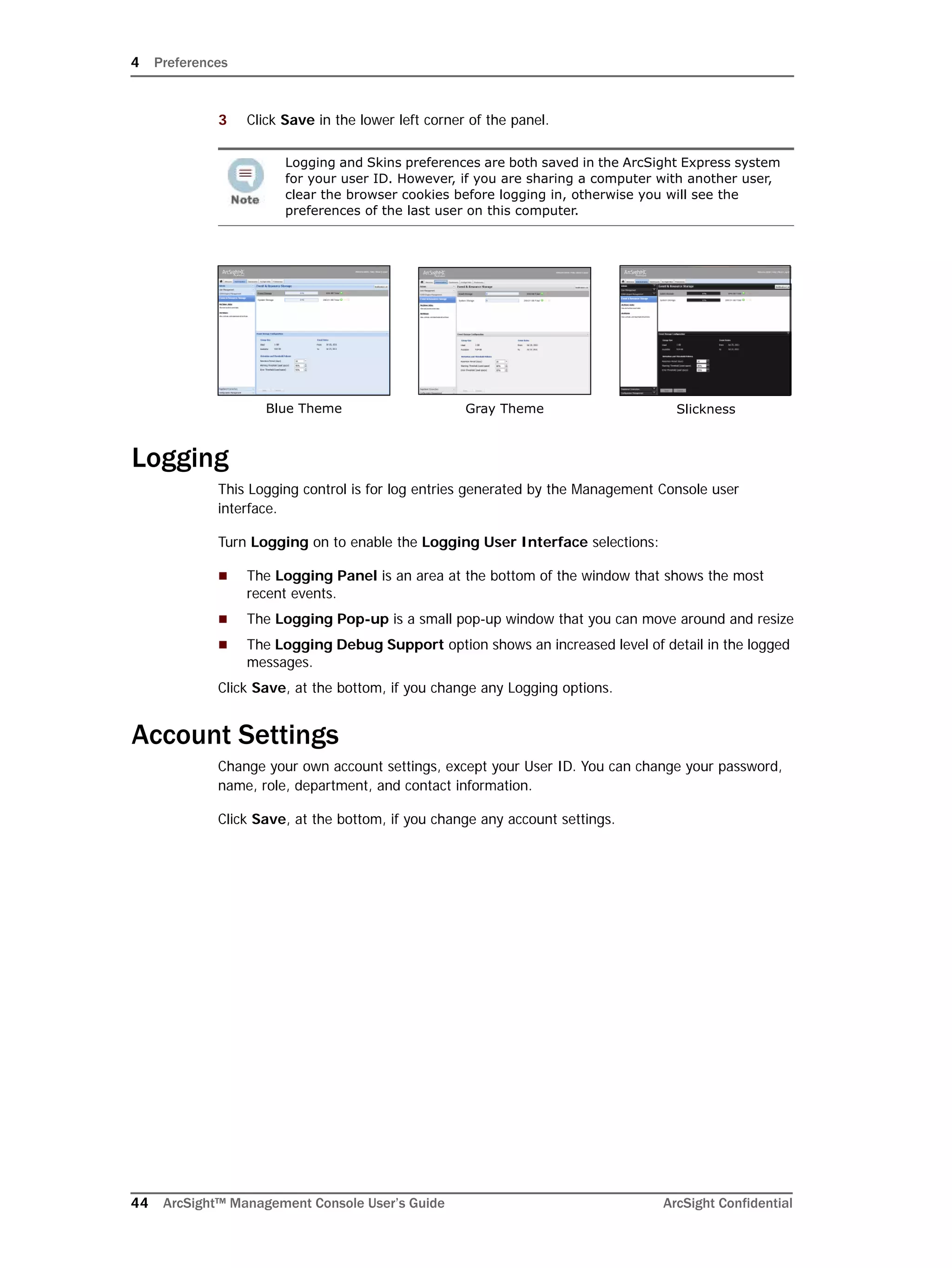 4 Preferences
44 ArcSight™ Management Console User’s Guide ArcSight Confidential
3 Click Save in the lower left corner of the panel.
Logging
This Logging control is for log entries generated by the Management Console user
interface.
Turn Logging on to enable the Logging User Interface selections:
 The Logging Panel is an area at the bottom of the window that shows the most
recent events.
 The Logging Pop-up is a small pop-up window that you can move around and resize
 The Logging Debug Support option shows an increased level of detail in the logged
messages.
Click Save, at the bottom, if you change any Logging options.
Account Settings
Change your own account settings, except your User ID. You can change your password,
name, role, department, and contact information.
Click Save, at the bottom, if you change any account settings.
Logging and Skins preferences are both saved in the ArcSight Express system
for your user ID. However, if you are sharing a computer with another user,
clear the browser cookies before logging in, otherwise you will see the
preferences of the last user on this computer.
Blue Theme Gray Theme Slickness
 