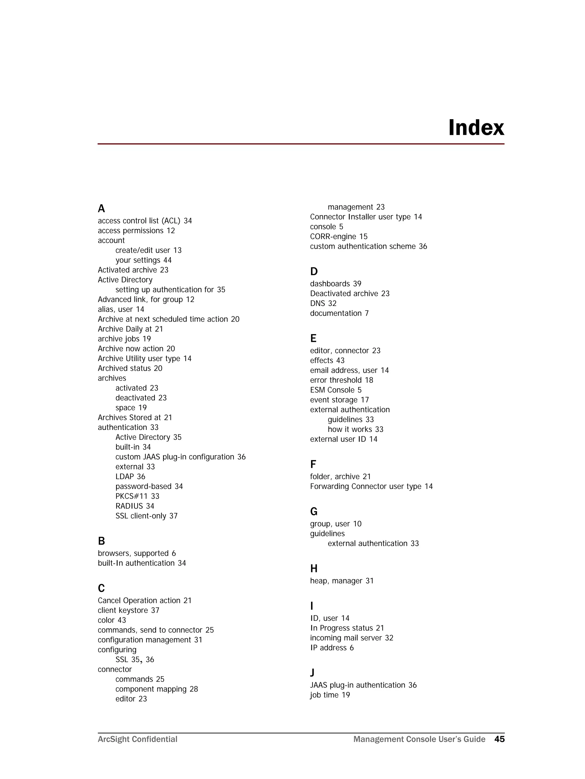 ArcSight Confidential Management Console User’s Guide 45
A
access control list (ACL) 34
access permissions 12
account
create/edit user 13
your settings 44
Activated archive 23
Active Directory
setting up authentication for 35
Advanced link, for group 12
alias, user 14
Archive at next scheduled time action 20
Archive Daily at 21
archive jobs 19
Archive now action 20
Archive Utility user type 14
Archived status 20
archives
activated 23
deactivated 23
space 19
Archives Stored at 21
authentication 33
Active Directory 35
built-in 34
custom JAAS plug-in configuration 36
external 33
LDAP 36
password-based 34
PKCS#11 33
RADIUS 34
SSL client-only 37
B
browsers, supported 6
built-In authentication 34
C
Cancel Operation action 21
client keystore 37
color 43
commands, send to connector 25
configuration management 31
configuring
SSL 35, 36
connector
commands 25
component mapping 28
editor 23
management 23
Connector Installer user type 14
console 5
CORR-engine 15
custom authentication scheme 36
D
dashboards 39
Deactivated archive 23
DNS 32
documentation 7
E
editor, connector 23
effects 43
email address, user 14
error threshold 18
ESM Console 5
event storage 17
external authentication
guidelines 33
how it works 33
external user ID 14
F
folder, archive 21
Forwarding Connector user type 14
G
group, user 10
guidelines
external authentication 33
H
heap, manager 31
I
ID, user 14
In Progress status 21
incoming mail server 32
IP address 6
J
JAAS plug-in authentication 36
job time 19
Index
 