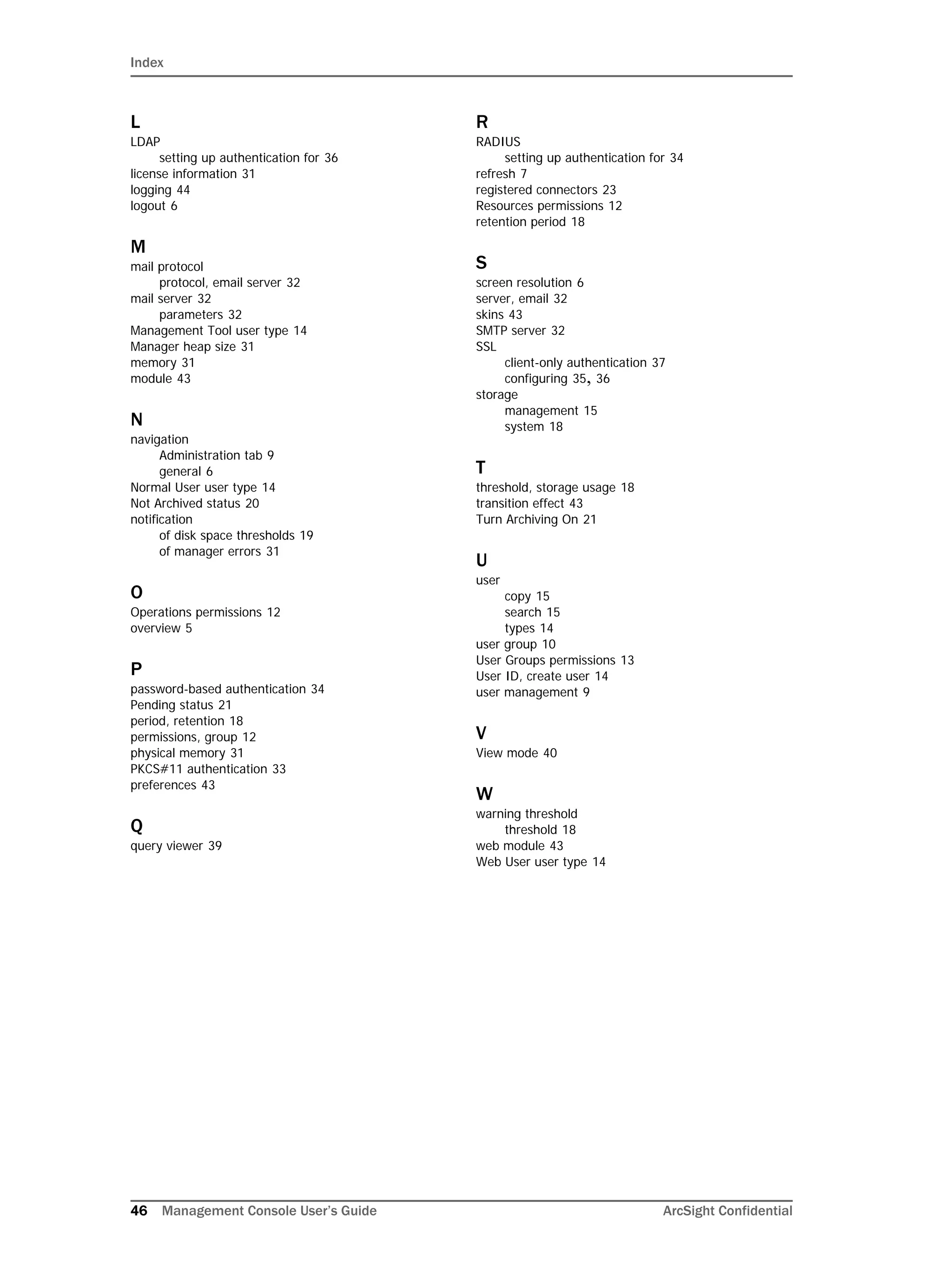 Index
46 Management Console User’s Guide ArcSight Confidential
L
LDAP
setting up authentication for 36
license information 31
logging 44
logout 6
M
mail protocol
protocol, email server 32
mail server 32
parameters 32
Management Tool user type 14
Manager heap size 31
memory 31
module 43
N
navigation
Administration tab 9
general 6
Normal User user type 14
Not Archived status 20
notification
of disk space thresholds 19
of manager errors 31
O
Operations permissions 12
overview 5
P
password-based authentication 34
Pending status 21
period, retention 18
permissions, group 12
physical memory 31
PKCS#11 authentication 33
preferences 43
Q
query viewer 39
R
RADIUS
setting up authentication for 34
refresh 7
registered connectors 23
Resources permissions 12
retention period 18
S
screen resolution 6
server, email 32
skins 43
SMTP server 32
SSL
client-only authentication 37
configuring 35, 36
storage
management 15
system 18
T
threshold, storage usage 18
transition effect 43
Turn Archiving On 21
U
user
copy 15
search 15
types 14
user group 10
User Groups permissions 13
User ID, create user 14
user management 9
V
View mode 40
W
warning threshold
threshold 18
web module 43
Web User user type 14
 