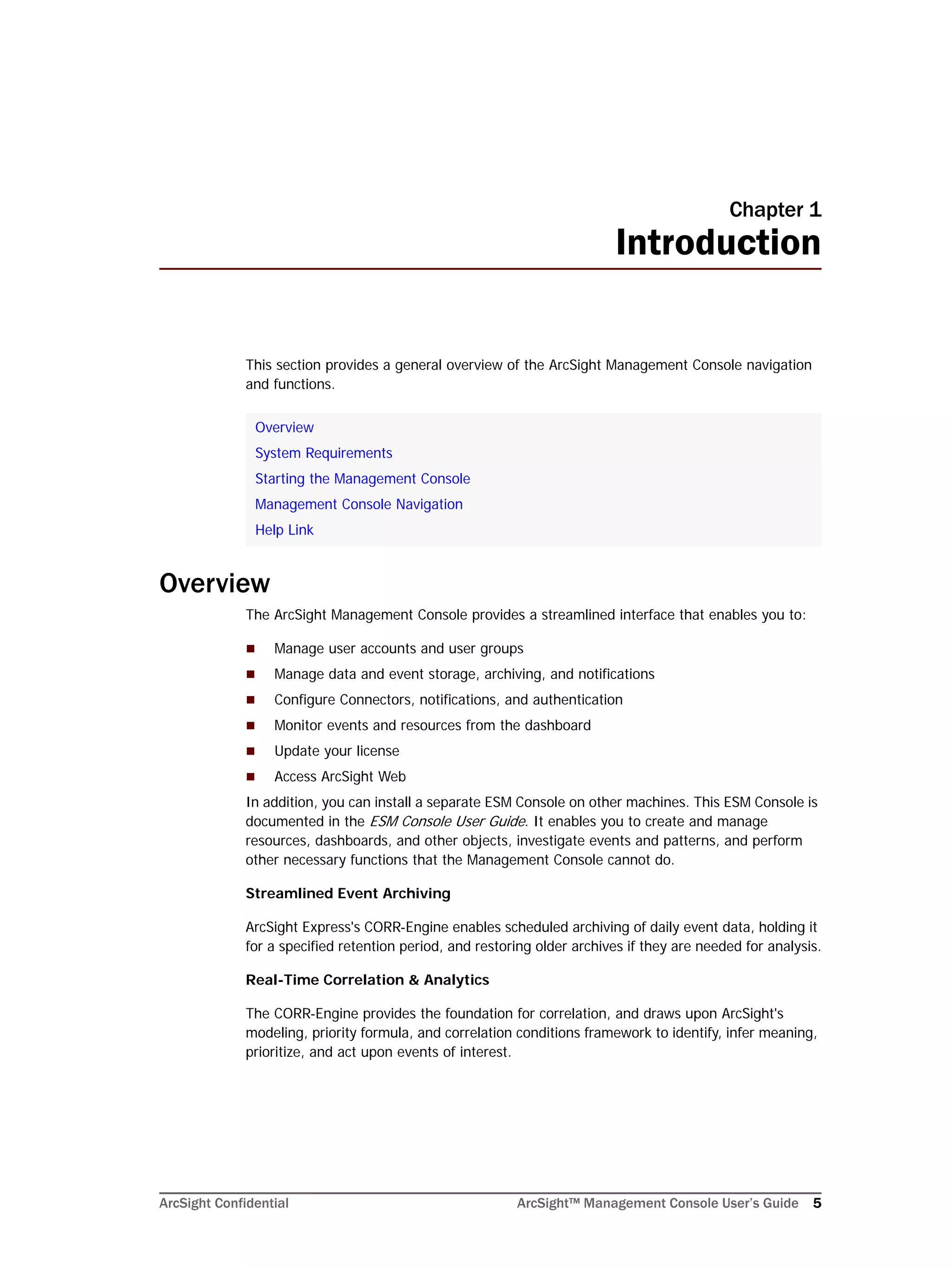 ArcSight Confidential ArcSight™ Management Console User’s Guide 5
Chapter 1
Introduction
This section provides a general overview of the ArcSight Management Console navigation
and functions.
Overview
The ArcSight Management Console provides a streamlined interface that enables you to:
 Manage user accounts and user groups
 Manage data and event storage, archiving, and notifications
 Configure Connectors, notifications, and authentication
 Monitor events and resources from the dashboard
 Update your license
 Access ArcSight Web
In addition, you can install a separate ESM Console on other machines. This ESM Console is
documented in the ESM Console User Guide. It enables you to create and manage
resources, dashboards, and other objects, investigate events and patterns, and perform
other necessary functions that the Management Console cannot do.
Streamlined Event Archiving
ArcSight Express's CORR-Engine enables scheduled archiving of daily event data, holding it
for a specified retention period, and restoring older archives if they are needed for analysis.
Real-Time Correlation & Analytics
The CORR-Engine provides the foundation for correlation, and draws upon ArcSight's
modeling, priority formula, and correlation conditions framework to identify, infer meaning,
prioritize, and act upon events of interest.
Overview
System Requirements
Starting the Management Console
Management Console Navigation
Help Link
 