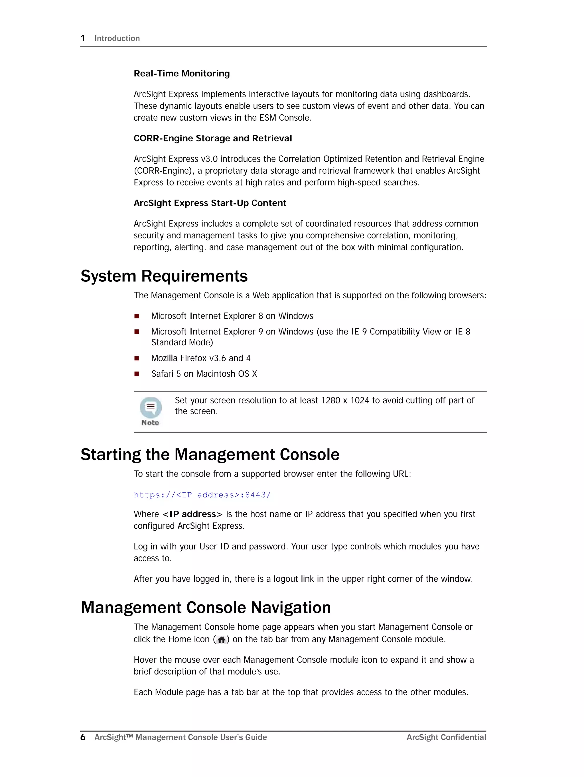 1 Introduction
6 ArcSight™ Management Console User’s Guide ArcSight Confidential
Real-Time Monitoring
ArcSight Express implements interactive layouts for monitoring data using dashboards.
These dynamic layouts enable users to see custom views of event and other data. You can
create new custom views in the ESM Console.
CORR-Engine Storage and Retrieval
ArcSight Express v3.0 introduces the Correlation Optimized Retention and Retrieval Engine
(CORR-Engine), a proprietary data storage and retrieval framework that enables ArcSight
Express to receive events at high rates and perform high-speed searches.
ArcSight Express Start-Up Content
ArcSight Express includes a complete set of coordinated resources that address common
security and management tasks to give you comprehensive correlation, monitoring,
reporting, alerting, and case management out of the box with minimal configuration.
System Requirements
The Management Console is a Web application that is supported on the following browsers:
 Microsoft Internet Explorer 8 on Windows
 Microsoft Internet Explorer 9 on Windows (use the IE 9 Compatibility View or IE 8
Standard Mode)
 Mozilla Firefox v3.6 and 4
 Safari 5 on Macintosh OS X
Starting the Management Console
To start the console from a supported browser enter the following URL:
https://<IP address>:8443/
Where <IP address> is the host name or IP address that you specified when you first
configured ArcSight Express.
Log in with your User ID and password. Your user type controls which modules you have
access to.
After you have logged in, there is a logout link in the upper right corner of the window.
Management Console Navigation
The Management Console home page appears when you start Management Console or
click the Home icon ( ) on the tab bar from any Management Console module.
Hover the mouse over each Management Console module icon to expand it and show a
brief description of that module’s use.
Each Module page has a tab bar at the top that provides access to the other modules.
Set your screen resolution to at least 1280 x 1024 to avoid cutting off part of
the screen.
 