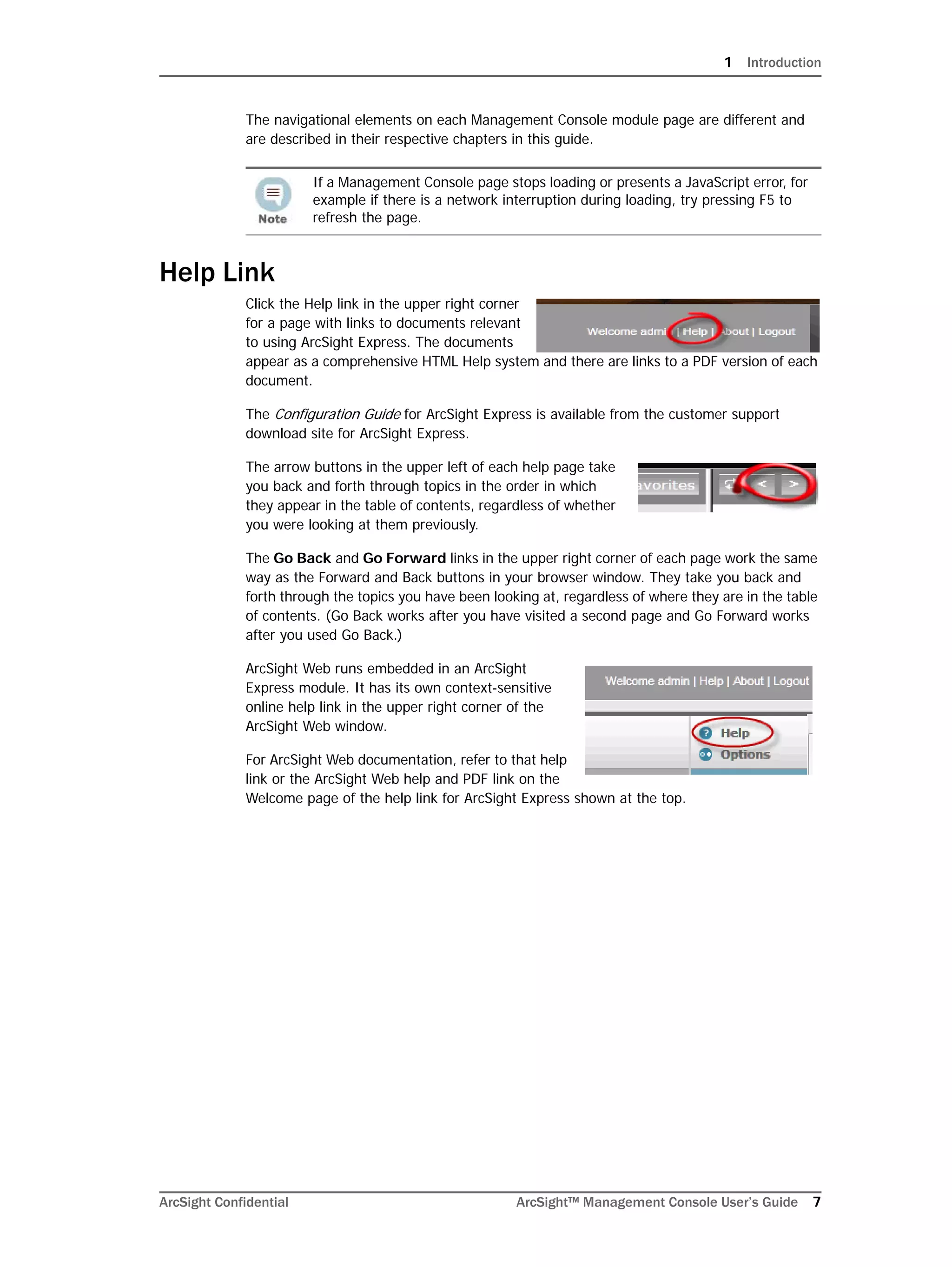 1 Introduction
ArcSight Confidential ArcSight™ Management Console User’s Guide 7
The navigational elements on each Management Console module page are different and
are described in their respective chapters in this guide.
Help Link
Click the Help link in the upper right corner
for a page with links to documents relevant
to using ArcSight Express. The documents
appear as a comprehensive HTML Help system and there are links to a PDF version of each
document.
The Configuration Guide for ArcSight Express is available from the customer support
download site for ArcSight Express.
The arrow buttons in the upper left of each help page take
you back and forth through topics in the order in which
they appear in the table of contents, regardless of whether
you were looking at them previously.
The Go Back and Go Forward links in the upper right corner of each page work the same
way as the Forward and Back buttons in your browser window. They take you back and
forth through the topics you have been looking at, regardless of where they are in the table
of contents. (Go Back works after you have visited a second page and Go Forward works
after you used Go Back.)
ArcSight Web runs embedded in an ArcSight
Express module. It has its own context-sensitive
online help link in the upper right corner of the
ArcSight Web window.
For ArcSight Web documentation, refer to that help
link or the ArcSight Web help and PDF link on the
Welcome page of the help link for ArcSight Express shown at the top.
If a Management Console page stops loading or presents a JavaScript error, for
example if there is a network interruption during loading, try pressing F5 to
refresh the page.
 