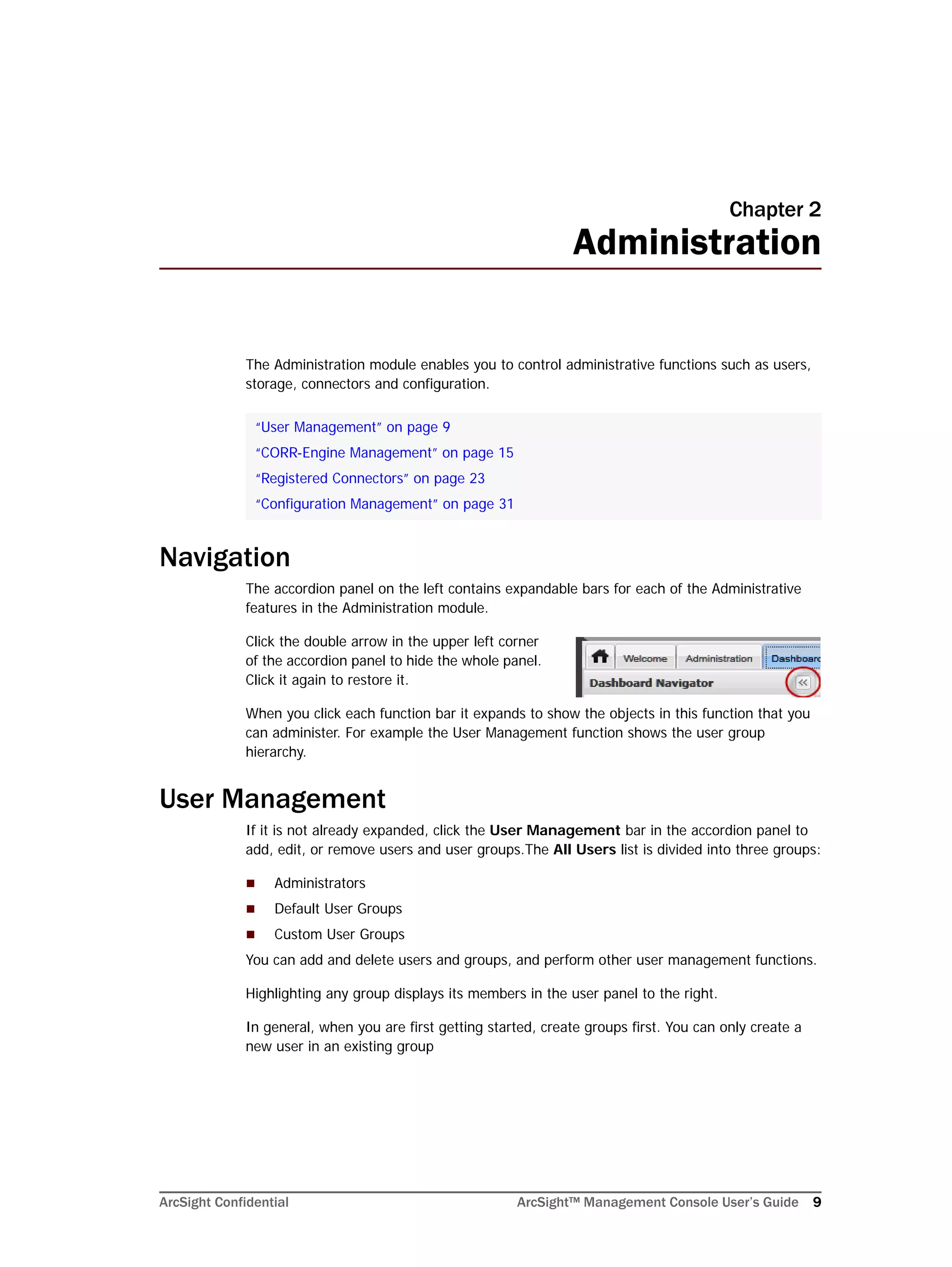ArcSight Confidential ArcSight™ Management Console User’s Guide 9
Chapter 2
Administration
The Administration module enables you to control administrative functions such as users,
storage, connectors and configuration.
Navigation
The accordion panel on the left contains expandable bars for each of the Administrative
features in the Administration module.
Click the double arrow in the upper left corner
of the accordion panel to hide the whole panel.
Click it again to restore it.
When you click each function bar it expands to show the objects in this function that you
can administer. For example the User Management function shows the user group
hierarchy.
User Management
If it is not already expanded, click the User Management bar in the accordion panel to
add, edit, or remove users and user groups.The All Users list is divided into three groups:
 Administrators
 Default User Groups
 Custom User Groups
You can add and delete users and groups, and perform other user management functions.
Highlighting any group displays its members in the user panel to the right.
In general, when you are first getting started, create groups first. You can only create a
new user in an existing group
“User Management” on page 9
“CORR-Engine Management” on page 15
“Registered Connectors” on page 23
“Configuration Management” on page 31
 