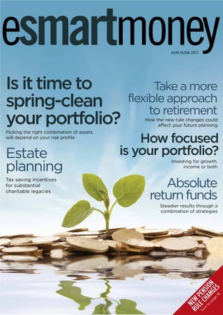 esmartmoney                                              MAY/JUNE 2011




Is it time to                                    Take a more
spring-clean                               flexible approach
                                                to retirement
your portfolio?                               How the new rule changes could
                                                   affect your future planning
Picking the right combination of assets
will depend on your risk profile
                                              How focused
Estate                                    is your portfolio?
planning
                                                         Investing for growth,
                                                              income or both

Tax saving incentives
for substantial                                    Absolute
charitable legacies
                                                return funds
                                                    Steadier results through a
                                                    combination of strategies
                                                                          A ION
                                                                           16 S
                                                                              E
                                                                 rn C H N S

                                                                         ge G
                                                                       pa N
                                                                   L PE
                                                               RU E W
                                                                    to
                                                               Tu E
                                                                   N
 
