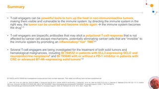 Summary
• T-cell engagers can be powerful tools to turn up the heat in non-immunoreactive tumors,
making them visible and vulnerable to the immune system: by directing the immune system in the
right way, the tumor can be unveiled and become visible again  the immune system becomes
the drug1-3
• T-cell engagers are bispecific antibodies that may elicit a polyclonal T-cell response that is not
affected by cancer cell escape mechanisms, potentially eliminating cancer cells that are “invisible” to
the immune system by promoting an inflammatory/“hot” TME3-5
• Several T-cell engagers are being investigated for the treatment of both solid tumors and
hematological malignancies, including BI 764532 in patients with DLL3-expressing SCLC and
neuroendocrine neoplasms6 and BI 765049 with or without a PD-1 inhibitor in patients with
CRC or advanced B7-H6–expressing solid tumors7,8
BI 764532 and BI 765049 are investigational compounds and have not been approved. Their safety and efficacy have not been established yet.
1. Shin, HG, et al. Int J Mol Sci. 2022;23:5686; 2. Ochoa de Olza M, et al. Lancet. 2020;21:e419-e430; 3. Abbott RC, et al. Int J Mol Sci 2020;21(2):515; 4. Ellerman D. Methods 2019;154:102–117; 5. Huehls
AM, et al. Immunol Cell Biol 2015;93(3):290–296; 6. NCT04429087. https://clinicaltrials.gov/ct2/show/NCT04429087. Accessed August 2, 2022; 7. NCT04752215.
https://clinicaltrials.gov/ct2/show/study/NCT04752215. Accessed August 2, 2022; 8. Falchook GS, et al. SITC 2021. Poster 480.
 
