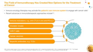 The Field of Immunotherapy Has Created New Options for the Treatment
of Cancer
• Immuno-oncology therapies may activate the patient’s own immune system to engage with cancer cells1
• Recent advances in immunotherapeutic approaches include2,3:
CAR = chimeric antigen receptor; CTLA-4 = cytotoxic T-lymphocyte-associated protein 4; PD-1 = programmed cell death protein 1; PD-L1 = programmed death-ligand 1; TCE = T-cell engager.
1. Viardot A, et al. Ann Hematol. 2020;99(10):2215–2229; 2. Ellerman D. Methods. 2019;154:102–117; 3. Huehls AM, et al. Immunol Cell Biol. 2015;93(3):290–296.
Immune modulators, e.g. anti-CTLA-4 and anti-PD-(L)1
CAR-T cells
Cancer vaccines
Bispecific antibodies, e.g. TCEs
Oncolytic viruses
 