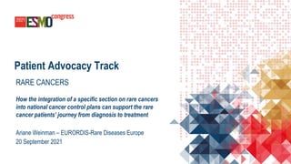 Patient Advocacy Track
RARE CANCERS
How the integration of a specific section on rare cancers
into national cancer control plans can support the rare
cancer patients’ journey from diagnosis to treatment
Ariane Weinman – EURORDIS-Rare Diseases Europe
20 September 2021
 
