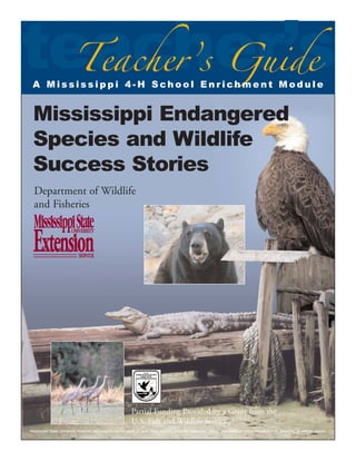 teacher’s
Teacher’s Guide

A Mississippi 4-H School Enrichment Module

Mississippi Endangered
Species and Wildlife
Success Stories
Department of Wildlife
and Fisheries

Partial Funding Provided by a Grant from the
U.S. Fish and Wildlife Service
Mississippi State University does not discriminate on the basis of race, color, religion, national origin, sex, sexual orientation or group affiliation, age, disability, or veteran status.

 
