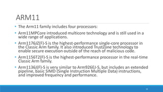 ARM11
10
• The Arm11 family includes four processors:
• Arm11MPCore introduced multicore technology and is still used in a
wide range of applications.
• Arm1176JZ(F)-S is the highest-performance single-core processor in
the Classic Arm family. It also introduced TrustZone technology to
enable secure execution outside of the reach of malicious code.
• Arm1156T2(F)-S is the highest-performance processor in the real-time
Classic Arm family.
• Arm1136J(F)-S is very similar to Arm926EJ-S, but includes an extended
pipeline, basic SIMD (Single Instruction Multiple Data) instructions,
and improved frequency and performance.
 