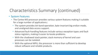 Characteristics Summary (continued)
101
• System Features
• The Cortex-M3 processor provides various system features making it suitable
for a large number of applications::
• The system provides bit-band operation, byte-invariant big endian mode,
and unaligned data access support.
• Advanced fault-handling features include various exception types and fault
status registers, making it easier to locate problems.
• With the shadowed stack pointer, stack memory of kernel and user
processes can be isolated.
• With the optional MPU, the processor is more than sufficient to develop
robust software and reliable products.
 