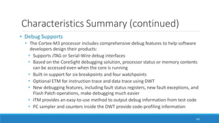 Characteristics Summary (continued)
102
• Debug Supports
• The Cortex-M3 processor includes comprehensive debug features to help software
developers design their products:
• Supports JTAG or Serial-Wire debug interfaces
• Based on the CoreSight debugging solution, processor status or memory contents
can be accessed even when the core is running
• Built-in support for six breakpoints and four watchpoints
• Optional ETM for instruction trace and data trace using DWT
• New debugging features, including fault status registers, new fault exceptions, and
Flash Patch operations, make debugging much easier
• ITM provides an easy-to-use method to output debug information from test code
• PC sampler and counters inside the DWT provide code-profiling information
 