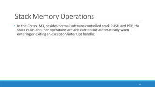 Stack Memory Operations
103
• In the Cortex-M3, besides normal software-controlled stack PUSH and POP, the
stack PUSH and POP operations are also carried out automatically when
entering or exiting an exception/interrupt handler.
 