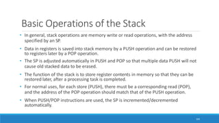 Basic Operations of the Stack
104
• In general, stack operations are memory write or read operations, with the address
specified by an SP.
• Data in registers is saved into stack memory by a PUSH operation and can be restored
to registers later by a POP operation.
• The SP is adjusted automatically in PUSH and POP so that multiple data PUSH will not
cause old stacked data to be erased.
• The function of the stack is to store register contents in memory so that they can be
restored later, after a processing task is completed.
• For normal uses, for each store (PUSH), there must be a corresponding read (POP),
and the address of the POP operation should match that of the PUSH operation.
• When PUSH/POP instructions are used, the SP is incremented/decremented
automatically.
 
