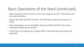 Basic Operations of the Stack (continued)
106
• When program control returns to the main program, the R0 – R2 contents are
the same as before.
• Notice the order of PUSH and POP: The POP order must be the reverse of
PUSH.
• These operations can be simplified, thanks to PUSH and POP instructions
allowing multiple load and store.
• In this case, the ordering of a register POP is automatically reversed by the
processor.
 