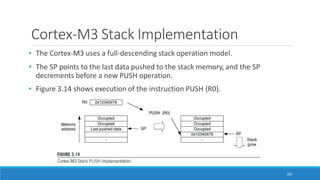 Cortex-M3 Stack Implementation
• The Cortex-M3 uses a full-descending stack operation model.
• The SP points to the last data pushed to the stack memory, and the SP
decrements before a new PUSH operation.
• Figure 3.14 shows execution of the instruction PUSH {R0}.
109
 