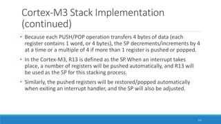 Cortex-M3 Stack Implementation
(continued)
111
• Because each PUSH/POP operation transfers 4 bytes of data (each
register contains 1 word, or 4 bytes), the SP decrements/increments by 4
at a time or a multiple of 4 if more than 1 register is pushed or popped.
• In the Cortex-M3, R13 is defined as the SP.When an interrupt takes
place, a number of registers will be pushed automatically, and R13 will
be used as the SP for this stacking process.
• Similarly, the pushed registers will be restored/popped automatically
when exiting an interrupt handler, and the SP will also be adjusted.
 
