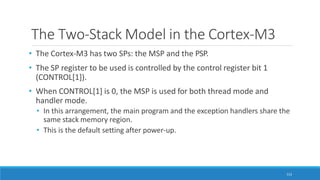 The Two-Stack Model in the Cortex-M3
112
• The Cortex-M3 has two SPs: the MSP and the PSP.
• The SP register to be used is controlled by the control register bit 1
(CONTROL[1]).
• When CONTROL[1] is 0, the MSP is used for both thread mode and
handler mode.
• In this arrangement, the main program and the exception handlers share the
same stack memory region.
• This is the default setting after power-up.
 